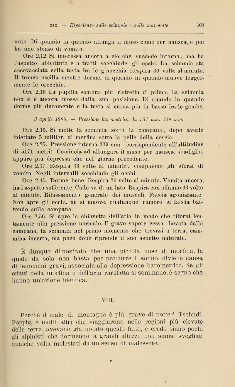 nato. Di quando in quando allunga il muso come per nausea, e poi ha uno sforzo di vomito. Ore 2,12 Si interessa ancora a ciò che succede intorno, ma ha l'aspetto abbattuto e a tratti socchiude gli occhi. La scimmia sta accovacciata colla testa fra le ginocchia. Respira 30 volte al minuto. 11 tronco oscilla mentre dorme, di quando in quando muove legger- mente le orecchie. Ore 2,16 La pupilla sembra più ristretta di prima. La scimmia non si è ancora mossa dalla sua posizione. Di quando in quando dorme più duramente e la testa si curva più in basso fra le gambe. 3 aprile 1895. — Pressione barometrica da 734 mm. 339 mm. Ore 2,15. Si mette la scimmia sotto la campana, dopo averle iniettato 5 milligr. di morfina sotto la pelle della coscia. Ore 2,25. Pressione interna 339 mm. (corrispondente all'altitudine di 5171 metri). Comincia ad allungare il muso per nausea, sbadiglia, appare più depressa che nel giorno precedente. Ore 2,37. Respira 36 volte al minuto, compaiono gli sforzi di vomito. Negli intervalli socchiude gli occhi. Ore 2,45. Dorme bene. Respira 26 volte al minuto. Vomita ancora, ha l'aspetto sofferente. Cade su di un lato. Respira con affanno 66 volte al minuto. Rilassamento generale dei muscoli. Faccia agonizzante. Non apre gli occhi, né si muove, qualunque rumore si faccia bat- tendo sulla campana Ore 2,56. Si apre la chiavetta dell'aria in modo che ritorni len- tamente alla pressione normale. Il grave sopore cessa. Levata dalla campana, la scimmia nel primo momento che trovasi a terra, cam- mina incerta, ma poco dopo riprende il suo aspetto naturale. È dunque dimostrato che una piccola dose di morfina, la quale da sola non basta per produrre il sonno, diviene causa di fenomeni gravi, associata alla depressione barometrica. Se gli effetti della morfina e dell'aria rarefatta si sommano, è segno che hanno un'azione identica.. Vili. Perchè il male di montagna è più grave di notte? Tschudi, Pòppig, e molti altri che viaggiarono nelle regioni più elevate della terra, avevano già notato questo fatto, e credo siano pochi gli alpinisti che dormendo a grandi altezze non siansi svegliati qualche volta molestati da un senso di malessere.