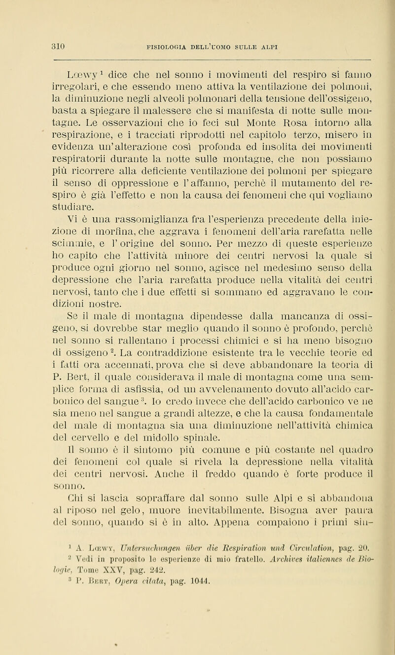 Lcewy1 dice che nel sonno i movimenti del respiro si fanno irregolari, e che essendo meno attiva la ventilazione dei polmoni, la diminuzione negli alveoli polmonari della tensione dell'ossigeno, basta a spiegare il malessere che si manifesta di notte sulle mon- tagne. Le osservazioni che io feci sul Monte Rosa intorno alla respirazione, e i tracciati riprodotti nel capitolo terzo, misero in evidenza un'alterazione così profonda ed insolita dei movimenti respiratorii durante la notte sulle montagne, che non possiamo più ricorrere alla deficiente ventilazione dei polmoni per spiegare il senso di oppressione e l'affanno, perchè il mutamento del re- spiro è già l'effetto e non la causa dei fenomeni che qui vogliamo studiare. Vi è una rassomiglianza fra l'esperienza precedente della inie- zione di morfina, che aggrava i fenomeni dell'aria rarefatta nelle scimmie, e 1' origine del sonno. Per mezzo di queste esperienze ho capito che l'attività minore dei centri nervosi la quale si produce ogni giorno nel sonno, agisce nel medesimo senso della depressione che l'aria rarefatta produce nella vitalità dei centri nervosi, tanto che i due effetti si sommano ed aggravano le con- dizioni nostre. Se il male di montagna dipendesse dalla mancanza di ossi- geno, si dovrebbe star meglio quando il sonno è profondo, perchè nel sonno si rallentano i processi chimici e si ha meno bisogno di ossigeno2. La contraddizione esistente tra le vecchie teorie ed i fatti ora accennati, prova che si deve abbandonare la teoria di P. Bert, il quale considerava il male di montagna come una sem- plice forma eli asfissia, od un avvelenamento dovuto all'acido car- bonico del sangue3. Io credo invece che dell'acido carbonico ve ne sia meno nel sangue a grandi altezze, e che la causa fondamentale del male di montagna sia una diminuzione nell'attività chimica del cervello e del midollo spinale. Il sonno è il sintomo più comune e più costante nel quadro dei fenomeni col quale si rivela la depressione nella vitalità dei centri nervosi. Anche il freddo quando è forte produce il smino. Chi si lascia sopraffare dal sonno sulle Alpi e si abbandona al riposo nel gelo, muore inevitabilmente. Bisogna aver paura del sonno, quando si è in alto. Appena compaiono i primi sin— 1 A. Lcewy, Untersuchungen iìber die Respiration und Girculation, pag. 20, ■'- Villi in proposito lo esperienze di mio fratello. Archives italiennes de Bio- logie, Tomo XXV, pag. 242. :; I. Bert, Opera citata, pag. 1044.