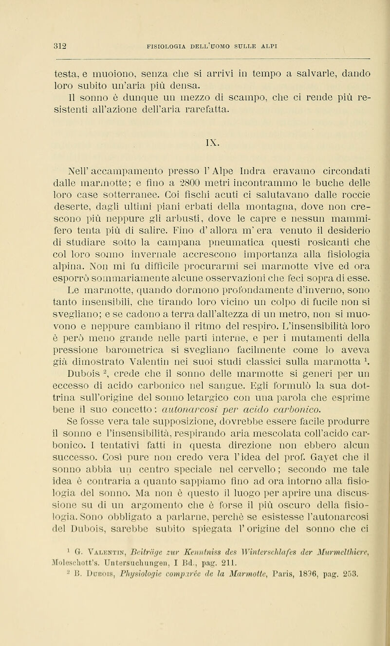 testa, e muoiono, senza che si arrivi in tempo a salvarle, dando loro subito un'aria più densa. Il sonno è dunque un mezzo di scampo, che ci rende più re- sistenti all'azione dell'aria rarefatta. IX. Neil' accampamento presso l'Alpe Indra eravamo circondati dalle marmotte; e fino a 2800 metri incontrammo le buche delle loro case sotterranee. Coi fischi acuti ci salutavano dalle roccie deserte, dagli ultimi piani erbati della montagna, dove non cre- scono più neppure gli arbusti, dove le capre e nessun mammi- fero tenta più di salire. Fino d' allora m' era venuto il desiderio di studiare sotto la campana pneumatica questi rosicanti che col loro sonno invernale accrescono importanza alla fisiologia alpina. Non mi fu difficile procurarmi sei marmotte vive ed ora esporrò sommariamente alcune osservazioni che feci sopra di esse. Le marmotte, quando dormono profondamente d'inverno, sono tanto insensibili, che tirando loro vicino un colpo di fucile non si svegliano; e se cadono a terra dall'altezza di un metro, non si muo- vono e neppure cambiano il ritmo del respiro. L'insensibilità loro è però meno grande nelle parti interne, e per i mutamenti della pressione barometrica si svegliano facilmente come lo aveva già dimostrato Valentin nei suoi studi classici sulla marmotta \ Dubois 2, crede che il sonno delle marmotte si generi per un eccesso di acido carbonico nel sangue. Egli formulò la sua dot- trina sull'origine del sonno letargico con una parola che esprime bene il suo concetto : autonarcosi per acido carbonico. Se fosse vera tale supposizione, dovrebbe essere facile produrre il sonno e l'insensibilità, respirando aria mescolata coll'acido car- bonico. I tentativi fatti in questa direzione non ebbero alcun successo. Cosi pure non credo vera l'idea del prof. Gayet che il sonno abbia un centro speciale nel cervello ; secondo me tale idea è contraria a quanto sappiamo fino ad ora intorno alla fisio- logia del sonno. Ma non è questo il luogo per aprire una discus- sione su di un argomento che è forse il più oscuro della fisio- logia. Sono obbligato a parlarne, perchè se esistesse l'autonarcosi del Dubois, sarebbe subito spiegata l'origine del sonno che ci 1 G. Valentin, Beitrage zur Kenntniss des Winterschlàfes der MurmcWiiere, Moleschott's. Untorsuchiingon, I Bel., pag. 211. ;-' B. Dubois, Physiologie comparée de la Marmotte, Paris, 1896, pag. 253.