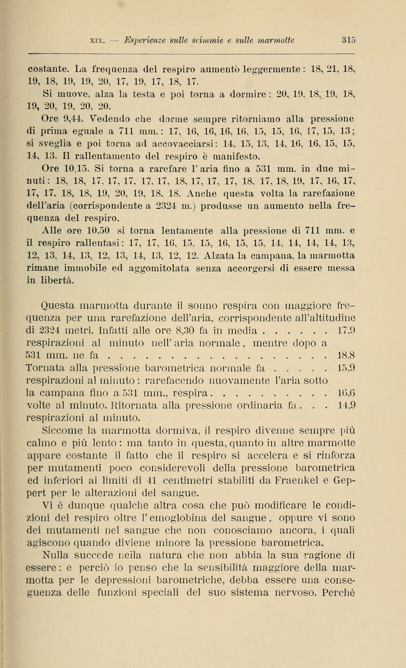 costante. La frequenza del respiro aumentò leggermente : 18, 21, 18, 19, 18, 19, 19, 20, 17, 19, 17, 18, 17. Si muove, alza la testa e poi torna a dormire : 20, 19,18, 19, 18, 19, 20, 19, 20, 20. Ore 9,11. Vedendo che dorme sempre ritorniamo alla pressione di prima eguale a 711 mm. : 17, 16, 16, 16, 16, 15, 15, 16, 17, 15, 13 ; si sveglia e poi torna ad accovacciarsi: 14, 15, 13, 14, 16, 16, 15, 15, 14, 13. Il rallentamento del respiro è manifesto. Ore 10,15. Si torna a rarefare 1' aria fino a 531 mm. in due mi- nuti : 18, 18, 17, 17, 17, 17, 17, 18, 17, 17, 17, 18, 17, 18, 19, 17, 16, 17, 17, 17, 18, 18, 19, 20, 19, 18, 18. Anche questa volta la rarefazione dell'aria (corrispondente a 2324 m.) produsse un aumento nella fre- quenza del respiro. Alle ore 10,50 si torna lentamente alla pressione di 711 mm. e il respiro rallentasi: 17, 17, 16, 15, 15, 16, 15, 15, 14, 14, 14, 14, 13, 12, 13, 14, 13, 12, 13, 14, 13, 12, 12. Alzata la campana, la marmotta rimane immobile ed aggomitolata senza accorgersi di essere messa in libertà. Questa marmotta durante il sonno respira con maggiore fre- quenza per una rarefazione dell'aria, corrispondente all'altitudine di 2324 metri. Infatti alle ore 8,30 fa in media 17,9 respirazioni al minuto nell' aria normale, mentre dopo a 531 mm. ne fa 18.8 Tornata alla pressione barometrica normale fa 15,9 respirazioni al minuto : rarefacendo nuovamente l'aria sotto la campana fino a 531 mm., respira 16,6 volte al minuto. Ritornata alla pressione ordinaria fa . . . 14,9 respirazioni al minuto. Siccome la marmotta dormiva, il respiro divenne sempre più calmo e più lento : ma tanto in questa, quanto in altre marmotte appare costante il fatto che il respiro si accelera e si rinforza per mutamenti poco considerevoli della pressione barometrica ed inferiori ai limiti di 41 centimetri stabiliti da Fraenkel e Gep- pert per le alterazioni del sangue. Vi è dunque qualche altra cosa che può modificare le condi- zioni del respiro oltre l'emoglobina del sangue, oppure vi sono dei mutamenti nel sangue che non conosciamo ancora, i quali agiscono quando diviene minore la pressione barometrica. Nulla succede nella natura che non abbia la sua ragione di essere: e perciò io penso che la sensibilità maggiore della mar- motta per le depressioni barometriche, debba essere una conse- guenza delle funzioni speciali del suo sistema nervoso. Perchè