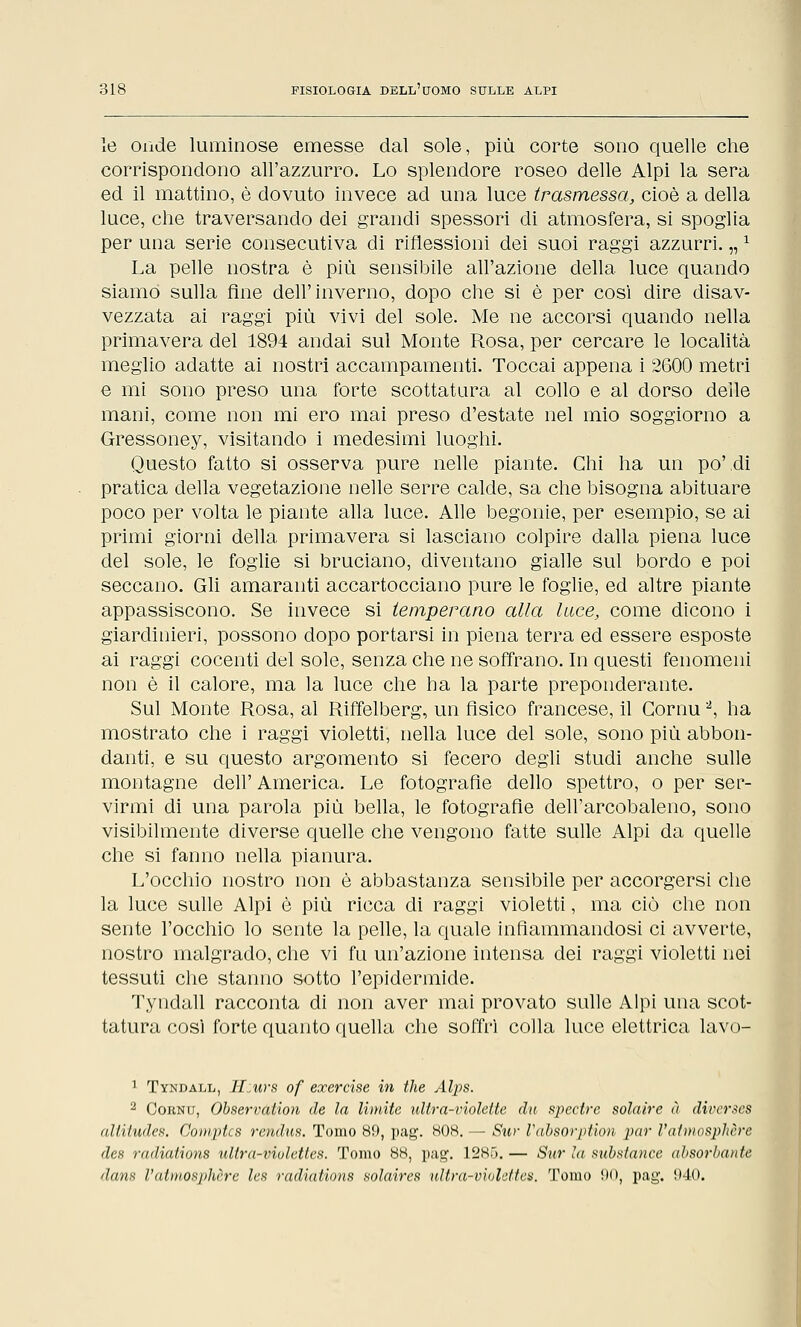 le onde luminose emesse dal sole, più corte sono quelle che corrispondono all'azzurro. Lo splendore roseo delle Alpi la sera ed il mattino, è dovuto invece ad una luce trasmessa, cioè a della luce, che traversando dei grandi spessori di atmosfera, si spoglia per una serie consecutiva di riflessioni dei suoi raggi azzurri. „x La pelle nostra è più sensibile all'azione della luce quando siamo sulla fine dell'inverno, dopo che si è per così dire disav- vezzata ai raggi più vivi del sole. Me ne accorsi quando nella primavera del 1894 andai sul Monte Rosa, per cercare le località meglio adatte ai nostri accampamenti. Toccai appena i 2600 metri e mi sono preso una forte scottatura al collo e al dorso delle mani, come non mi ero mai preso d'estate nel mio soggiorno a Gressoney, visitando i medesimi luoghi. Questo fatto si osserva pure nelle piante. Chi ha un po',di pratica della vegetazione nelle serre calde, sa che bisogna abituare poco per volta le piante alla luce. Alle begonie, per esempio, se ai primi giorni della primavera si lasciano colpire dalla piena luce del sole, le foglie si bruciano, diventano gialle sul bordo e poi seccano. Gli amaranti accartocciano pure le foglie, ed altre piante appassiscono. Se invece si temperano alla tace, come dicono i giardinieri, possono dopo portarsi in piena terra ed essere esposte ai raggi cocenti del sole, senza che ne soffrano. In questi fenomeni non è il calore, ma la luce che ha la parte preponderante. Sul Monte Rosa, al Riffelberg, un fisico francese, il Cornu2, ha mostrato che i raggi violetti, nella luce del sole, sono più abbon- danti, e su questo argomento si fecero degli studi anche sulle montagne dell' America. Le fotografie dello spettro, o per ser- virmi di una parola più bella, le fotografie dell'arcobaleno, sono visibilmente diverse quelle che vengono fatte sulle Alpi da quelle che si fanno nella pianura. L'occhio nostro non è abbastanza sensibile per accorgersi che la luce sulle Alpi è più ricca di raggi violetti, ma ciò che non sente l'occhio lo sente la pelle, la quale infiammandosi ci avverte, nostro malgrado, che vi fu un'azione intensa dei raggi violetti nei tessuti che stanno sotto l'epidermide. Tyndall racconta di non aver mai provato sulle Alpi una scot- tatura cosi forte quanto quella che soffrì colla luce elettrica lavo- 1 Tyndall, H:urs of exercise in the Alps. 2 Cornu, Olservation de la limite ultra-violette, da spectre solaire à divcrses alliiudes. Comptcs rendus. Tomo 89, pag. HOK. - Sìir Valso ridiali par l'atinosjilière des radiations ullra-violettes. Tomo 88, pag. 1285. — Sur la sulstance alsorlante Hans l'atiuosphère les radiations solaires ultra-vivlettes. Tomo 90, pag. 940.