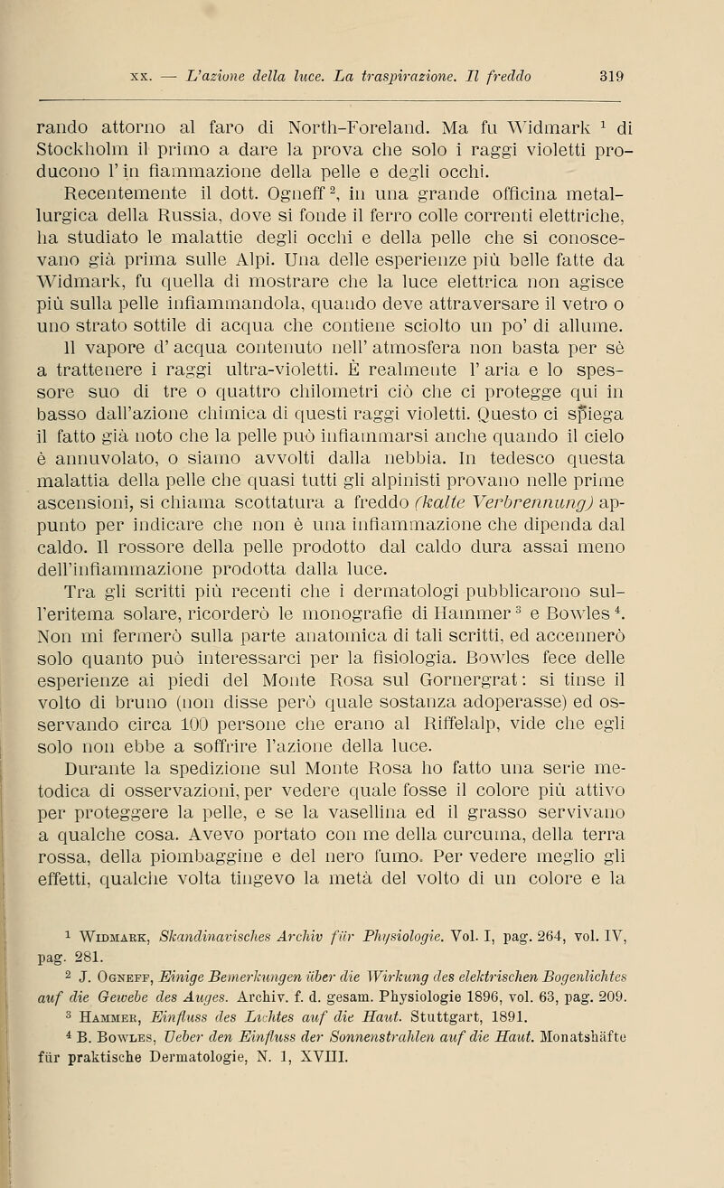 rando attorno al faro di North-Foreland. Ma fu Widmark 1 di Stockholm il primo a dare la prova che solo i raggi violetti pro- ducono l'in fìammazione della pelle e degli occhi. Recentemente il dott. Ogneff2, in una grande officina metal- lurgica della Russia, dove si fonde il ferro colle correnti elettriche, ha studiato le malattie degli occhi e della pelle che si conosce- vano già prima sulle Alpi. Una delle esperienze più belle fatte da Widmark, fu quella di mostrare che la luce elettrica non agisce più sulla pelle infiammandola, quando deve attraversare il vetro o uno strato sottile di acqua che contiene sciolto un po' di allume. 11 vapore d' acqua contenuto nell' atmosfera non basta per sé a trattenere i raggi ultra-violetti. È realmente 1' aria e lo spes- sore suo di tre o quattro chilometri ciò che ci protegge qui in basso dall'azione chimica di questi raggi violetti. Questo ci spiega il fatto già noto che la pelle può infiammarsi anche quando il cielo è annuvolato, o siamo avvolti dalla nebbia. In tedesco questa malattia della pelle che quasi tutti gli alpinisti provano nelle prime ascensioni, si chiama scottatura a freddo fkalte VerbrennungJ ap- punto per indicare che non è una infiammazione che dipenda dal caldo. Il rossore della pelle prodotto dal caldo dura assai meno dell'infiammazione prodotta dalla luce. Tra gli scritti più recenti che i dermatologi pubblicarono sul- l'eritema solare, ricorderò le monografìe di Hammer3 e Bowlesi. Non mi fermerò sulla parte anatomica di tali scritti, ed accennerò solo quanto può interessarci per la fisiologia. Bowles fece delle esperienze ai piedi del Monte Rosa sul Gornergrat : si tinse il volto di bruno (non disse però quale sostanza adoperasse) ed os- servando circa 100 persone che erano al Riffelalp, vide che egli solo non ebbe a soffrire l'azione della luce. Durante la spedizione sul Monte Rosa ho fatto una serie me- todica di osservazioni, per vedere quale fosse il colore più attivo per proteggere la pelle, e se la vasellina ed il grasso servivano a qualche cosa. Avevo portato con me della curcuma, della terra rossa, della piombaggine e del nero fumo. Per vedere meglio gli effetti, qualche volta tingevo la metà del volto di un colore e la 1 Widmark, Skandinavisches Archiv filr Ph/siologie. Voi. I, pag. 264, voi. IV, pag. 281. 2 J. Ogneff, Einige Bemerkungen iiber die Wirkung des elektrischen Bogenlichtes auf die Geivebe des Auges. Archiv. f. d. gesam. Physiologie 1896, voi. 63, pag. 209. 3 Hambier, Einfluss des LicMes auf die Haut. Stuttgart, 1891. 4 B. Bowles, TJeber den Einfluss der Sonnenstrahlen auf die Haut. Monatshàfte fiir praktische Dermatologie, N. 1, XVIII.