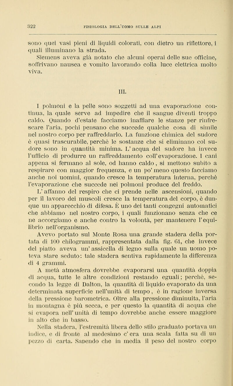 sono quei vasi pieni di liquidi colorati, con dietro un riflettore, i quali illuminano la strada. Siemens aveva già notato che alcuni operai delle sue officine, soffrivano nausea e vomito lavorando colla luce elettrica molto viva. III. I polmoni e la pelle sono soggetti ad una evaporazione con- tinua, la quale serve ad impedire che il sangue diventi troppo caldo. Quando d'estate facciamo inaffiare le stanze per rinfre- scare l'aria, pochi pensano che succede qualche cosa di simile nel nostro corpo per raffreddarlo. La funzione chimica del sudore è quasi trascurabile, perchè le sostanze che si eliminano col su- dore sono in quantità minima. L'acqua del sudore ha invece l'ufficio di produrre un raffreddamento coli'evaporazione. I cani appena si fermano al sole, od hanno caldo, si mettono subito a respirare con maggior frequenza, e un po' meno questo facciamo anche noi uomini, quando cresce la temperatura interna, perchè l'evaporazione che succede nei polmoni produce del freddo. L' affanno del respiro che ci prende nelle ascensioni, quando per il lavoro dei muscoli cresce la temperatura del corpo, è dun- que un apparecchio di difesa. È uno dei tanti congegni automatici che abbiamo nel nostro corpo, i quali funzionano senza che ce ne accorgiamo e anche contro la volontà, per mantenere l'equi- librio nell'organismo. Avevo portato sul Monte Rosa una grande stadera della por- tata di 100 chilogrammi, rappresentata dalla fìg. 61, che invece del piatto aveva un' assicella di legno sulla quale un uomo po- teva stare seduto : tale stadera sentiva rapidamente la differenza di 4 grammi. A metà atmosfera dovrebbe evaporarsi una quantità doppia di acqua, tutte le altre condizioni restando eguali ; perchè, se- condo la legge di Dalton, la quantità di liquido evaporato da una determinata superfìcie nell'unità di tempo, è in ragione inversa della pressione barometrica. Oltre alla pressione diminuita, l'aria in montagna è più secca, e per questo la quantità di acqua che si evapora nell'unità di tempo dovrebbe anche essere maggiore in alto che in basso. Nella stadera, l'estremità libera dello stilo graduato portava un indici;, e di fronte al medesimo c'era una scala l'atta su di un pezzo di carta. Sapendo che in media il peso del nostro corpo