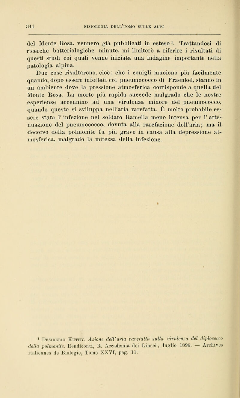 del Monte Eosa, vennero già pubblicati in esteso 1. Trattandosi di ricerche batteriologiche minute, mi limiterò a riferire i risultati di questi studi coi quali venne iniziata una indagine importante nella patologia alpina. Due cose risultarono, cioè: che i conigli muoiono più facilmente quando, dopo essere infettati col pneumococco di Fraenkel, stanno in un ambiente dove la pressione atmosferica corrisponde a quella del Monte Eosa. La morte più rapida succede malgrado che le nostre esperienze accennino ad una virulenza minore del pneumococco, quando questo si sviluppa nell'aria rarefatta. È molto probabile es- iSere stata l'infezione nel soldato Eamella meno intensa per 1' atte- nuazione del pneumococco, dovuta alla rarefazione dell'aria; ma il decorso della polmonite fu più grave in causa alla depressione at- mosferica, malgrado la mitezza della infezione. 1 Dbsidbeio Kuthy, Azione dell'aria rarefatta sulla virulenza del diplococco della polmonite. Rendiconti, R. Accademia dei Lincei, luglio 1890. — Arehives italioiinus de Biologie, Tome XXVI, pag. 11.