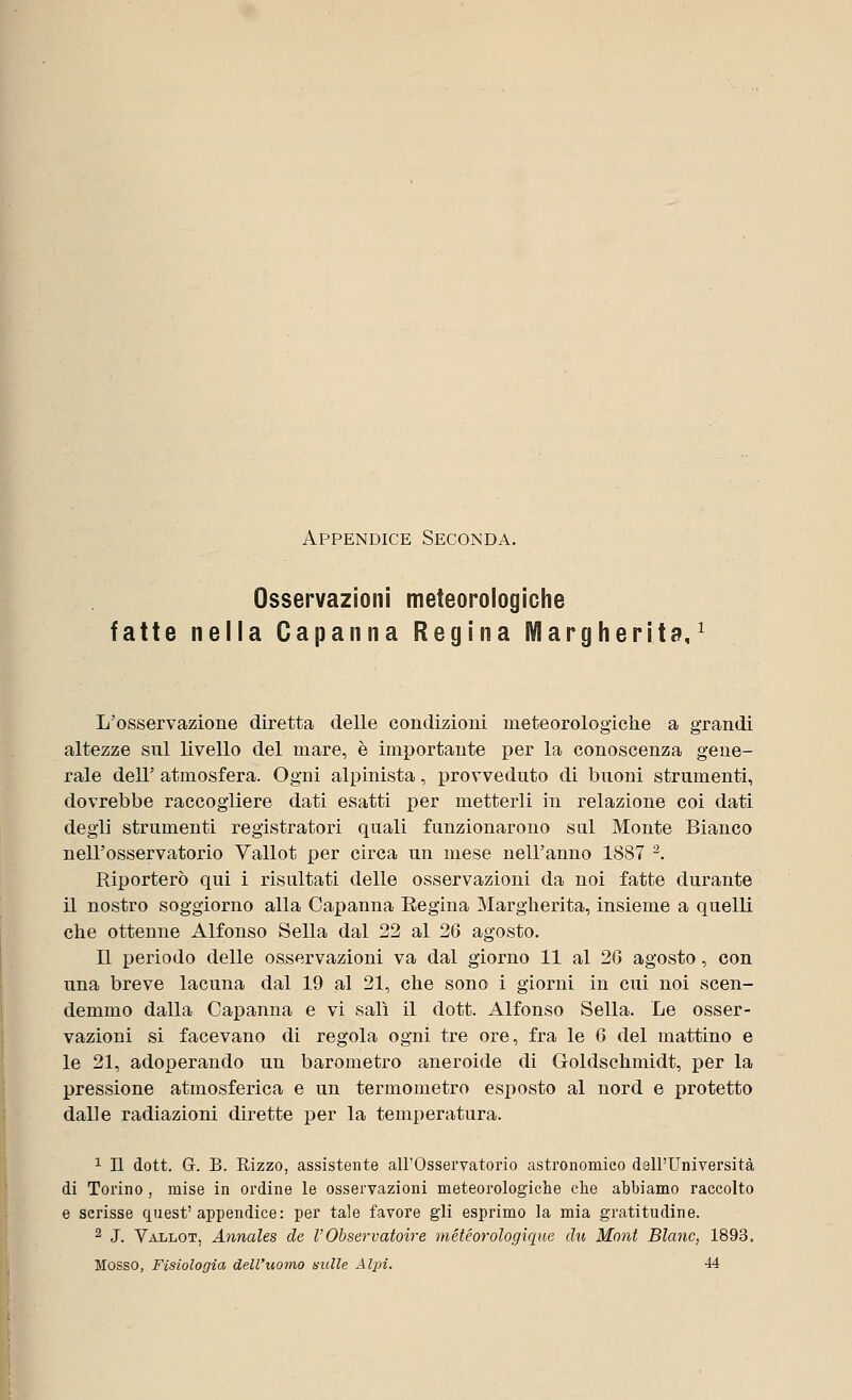 Appendice Seconda. Osservazioni meteorologiche fatte nella Capanna Regina Margherita,1 L'osservazione diretta delle condizioni meteorologiche a grandi altezze sul livello del mare, è importante per la conoscenza gene- rale dell' atmosfera. Ogni alpinista, provveduto di buoni strumenti, dovrebbe raccogliere dati esatti per metterli in relazione coi dati degli strumenti registratori quali funzionarono sul Monte Bianco nell'osservatorio Vallot per circa un mese nell'anno 1887 2. Riporterò qui i risultati delle osservazioni da noi fatte durante il nostro soggiorno alla Capanna Regina Margherita, insieme a quelli che ottenne Alfonso Sella dal 22 al 26 agosto. Il periodo delle osservazioni va dal giorno 11 al 26 agosto, con una breve lacuna dal 19 al 21, che sono i giorni in cui noi scen- demmo dalla Capanna e vi salì il dott. Alfonso Sella. Le osser- vazioni si facevano di regola ogni tre ore, fra le 6 del mattino e le 21, adoperando un barometro aneroide di Goldschmidt, per la pressione atmosferica e un termometro esposto al nord e protetto dalle radiazioni dirette per la temperatura. 1 II dott. G. B. Rizzo, assistente all'Osservatorio astronomico dall'Università di Torino, mise in ordine le osservazioni meteorologiche che abbiamo raccolto e scrisse quest'appendice: per tale favore gli esprimo la mia gratitudine. 2 J. Vallot, Annales de V'Observatoire météorologìque chi Moni Blanc, 1893. Mosso, Fisiologia dell'uomo nulle Alpi. 44