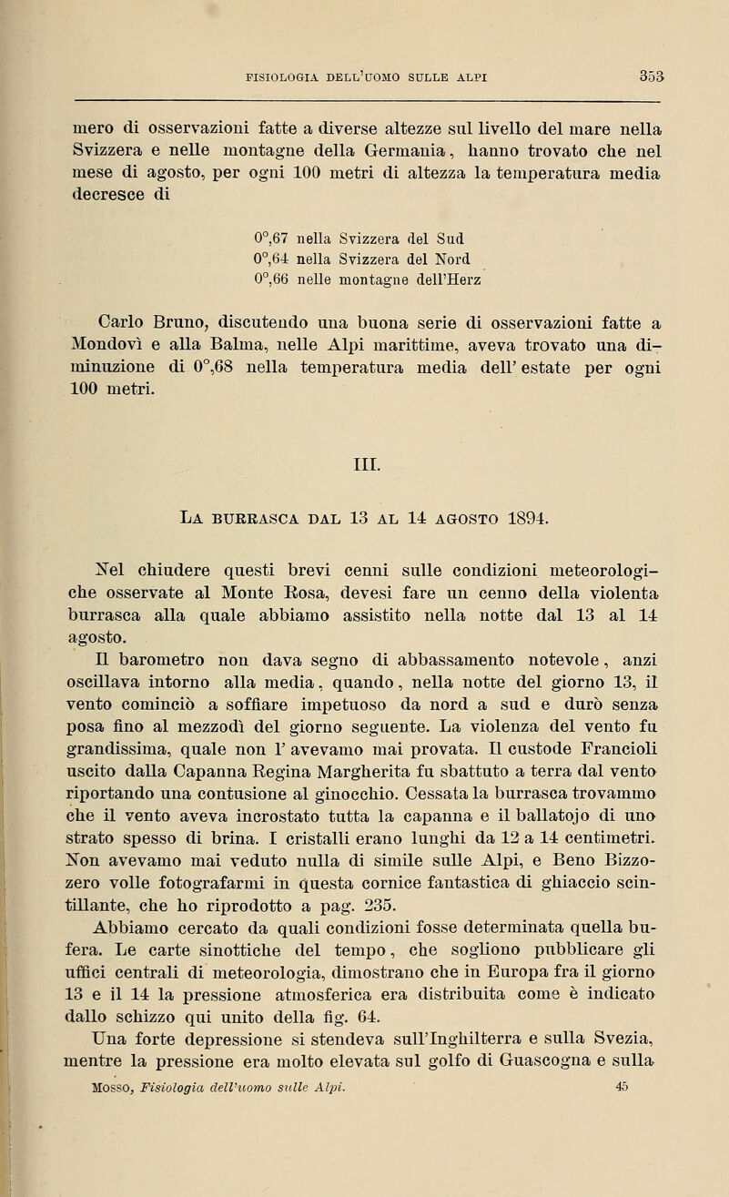 mero di osservazioni fatte a diverse altezze sul livello del mare nella Svizzera e nelle montagne della Germania, hanno trovato che nel mese di agosto, per ogni 100 metri di altezza la temperatura media decresce di 0°,67 nella Svizzera del Sud 0°,64 nella Svizzera del Nord 0°,66 nelle montagne dell'Herz Carlo Bruno, discutendo una buona serie di osservazioni fatte a Mondovì e alla Balma, nelle Alpi marittime, aveva trovato una di- minuzione di 0°,68 nella temperatura media dell' estate per ogni 100 metri. III. La burrasca dal 13 al 14 agosto 1894. Nel chiudere questi brevi cenni sulle condizioni meteorologi- che osservate al Monte Rosa, devesi fare un cenno della violenta burrasca alla quale abbiamo assistito nella notte dal 13 al 14 agosto. Il barometro non dava segno di abbassamento notevole, anzi oscillava intorno alla media, quando, nella notte del giorno 13, il vento cominciò a soffiare impetuoso da nord a sud e durò senza posa fino al mezzodì del giorno seguente. La violenza del vento fu grandissima, quale non 1' avevamo mai provata. Il custode Francioli uscito dalla Capanna Regina Margherita fu sbattuto a terra dal vento riportando una contusione al ginocchio. Cessata la burrasca trovammo che il vento aveva incrostato tutta la capanna e il ballatojo di uno strato spesso di brina. I cristalli erano lunghi da 12 a 14 centimetri. Non avevamo mai veduto nulla di simile sulle Alpi, e Beno Bizzo- zero volle fotografarmi in questa cornice fantastica di ghiaccio scin- tillante, che ho riprodotto a pag. 235. Abbiamo cercato da quali condizioni fosse determinata quella bu- fera. Le carte sinottiche del tempo, che sogliono pubblicare gli uffici centrali di meteorologia, dimostrano che in Europa fra il giorno 13 e il 14 la pressione atmosferica era distribuita come è indicato dallo schizzo qui unito della fig. 64. Una forte depressione si stendeva sull'Inghilterra e sulla Svezia, mentre la pressione era molto elevata sul golfo di Guascogna e sulla Mosso, Fisiologia dell'uomo sulle Alpi. 45