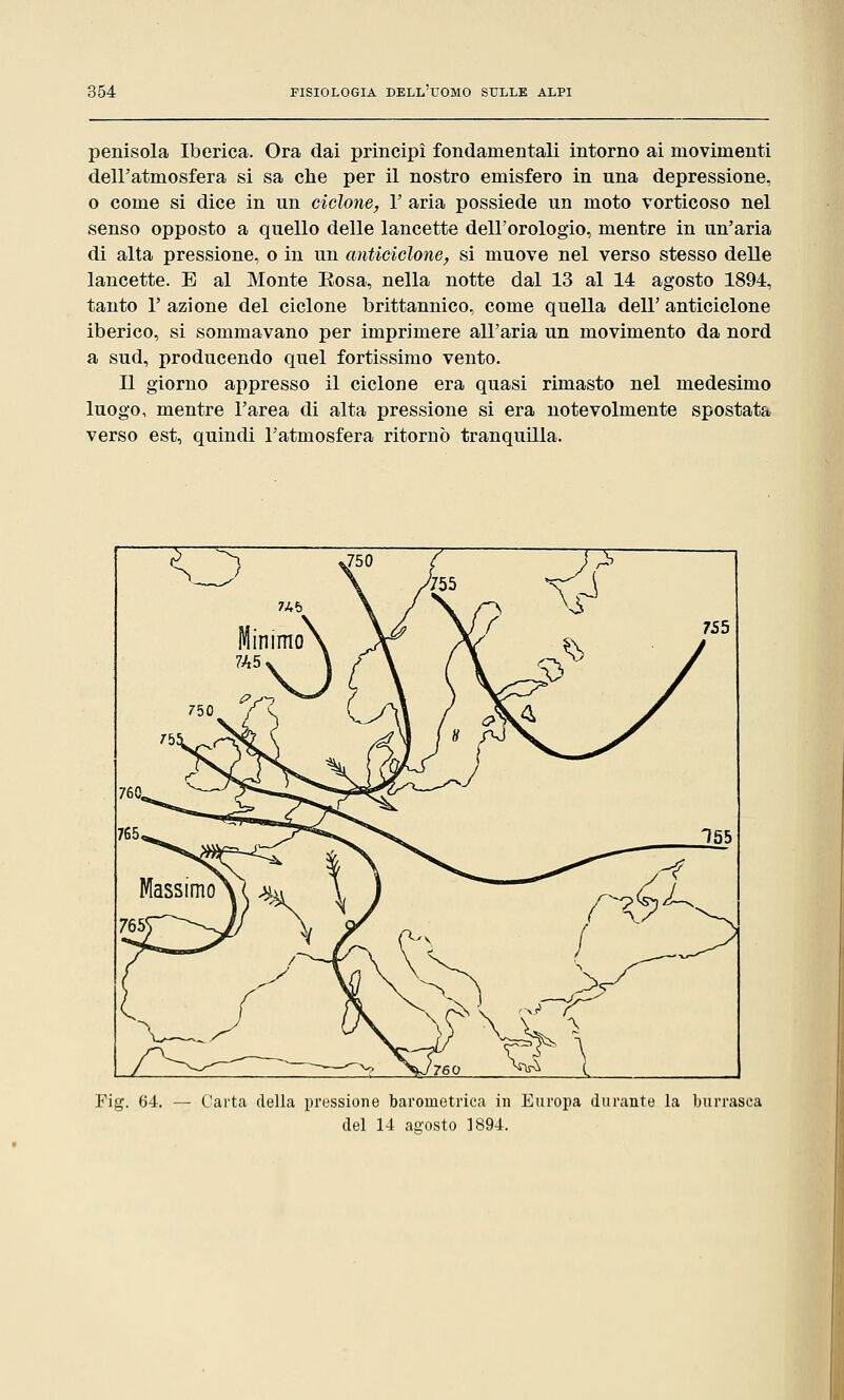 penisola Iberica. Ora dai principi fondamentali intorno ai movimenti dell'atmosfera si sa che per il nostro emisfero in una depressione, o come si dice in un ciclone, Y aria possiede un moto vorticoso nel senso opposto a quello delle lancette dell'orologio, mentre in un'aria di alta pressione, o in un anticiclone, si muove nel verso stesso delle lancette. E al Monte Eosa, nella notte dal 13 al 14 agosto 1894, tanto 1' azione del ciclone brittannico, come quella dell' anticiclone iberico, si sommavano per imprimere all'aria un movimento da nord a sud, producendo quel fortissimo vento. Il giorno appresso il ciclone era quasi rimasto nel medesimo luogo, mentre l'area di alta pressione si era notevolmente spostata verso est, quindi l'atmosfera ritornò tranquilla. Fig. 64. — Carta della pressione barometrica in Europa durante la burrasca del 14 agosto 1894.