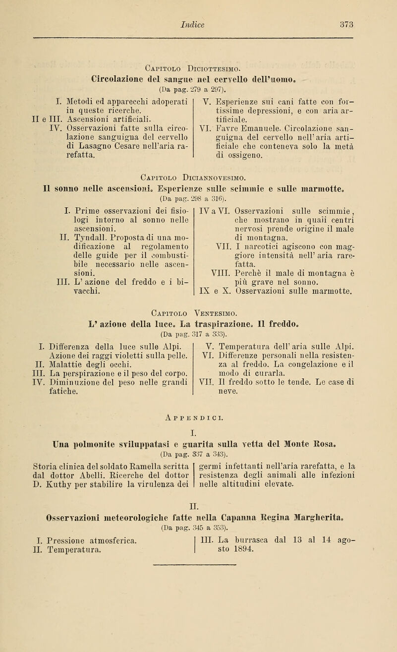 Capitolo Diciottesimo. Circolazione del sangue nel cervello dell'uomo, (Da pag. 279 a 297). V. Esperienze sui cani fatte con for- tissime depressioni, e con aria ar- tificiale. VI. Favre Emanuele. Circolazione san- guigna del cervello nell' aria arti- ficiale che conteneva solo la metà di ossigeno. I. Metodi ed apparecchi adoperati in queste ricerche. II e III. Ascensioni artificiali. IV. Osservazioni fatte sulla circo- lazione sanguigna del cervello di Lasagno Cesare nell'aria ra- refatta. Capitolo Diciannovesimo. Il sonno nelle ascensioni,, Esperienze sulle scimmie e sulle marmotte, (Da pag. 298 a 316). I. Prime osservazioni dei fisio- logi intorno al sonno nelle ascensioni. II. Tyndall. Proposta di una mo- dificazione al regolamento delle guide per il comhusti- hile necessario nelle ascen- sioni. III. L' azione del freddo e i la- vacchi. IV a VI. Osservazioni sulle scimmie , che mostrano in quali centri nervosi prende origine il male di montagna. VII. I narcotici agiscono con mag- giore intensità nell' aria rare- fatta. Vili. Perchè il male di montagna è più grave nel sonno. IX e X. Osservazioni sulle marmotte. Capitolo Ventesimo. L' azione della luce. La traspirazione. Il freddo, (Da pag. 317 a 333). I. Differenza della luce sulle Alpi. Azione dei raggi violetti sulla pelle. IL Malattie degli occhi. III. La perspirazione e il peso del corpo. IV. Diminuzione del peso nelle grandi fatiche. V. Temperatura dell' aria sulle Alpi. VI. Differenze personali nella resisten- za al freddo. La congelazione e il modo di curarla. VII. Il freddo sotto le tende. Le case di neve. Appendici. I. Una polmonite sviluppatasi e guarita sulla vetta del Monte Rosa, (Da pag. 337 a 343). Storia clinica del soldato Ramella scritta dal dottor Abelli. Eicerche del dottor D. Kuthy per stabilire la virulenza dei germi infettanti nell'aria rarefatta, e la resistenza degli animali alle infezioni nelle altitudini elevate. IL Osservazioni meteorologiche fatte nella Capanna Regina Margherita, (Da pag. 345 a 353). I. Pressione atmosferica. I III. La burrasca dal 13 al 14 ag IL Temperatura. \ sto 1894.