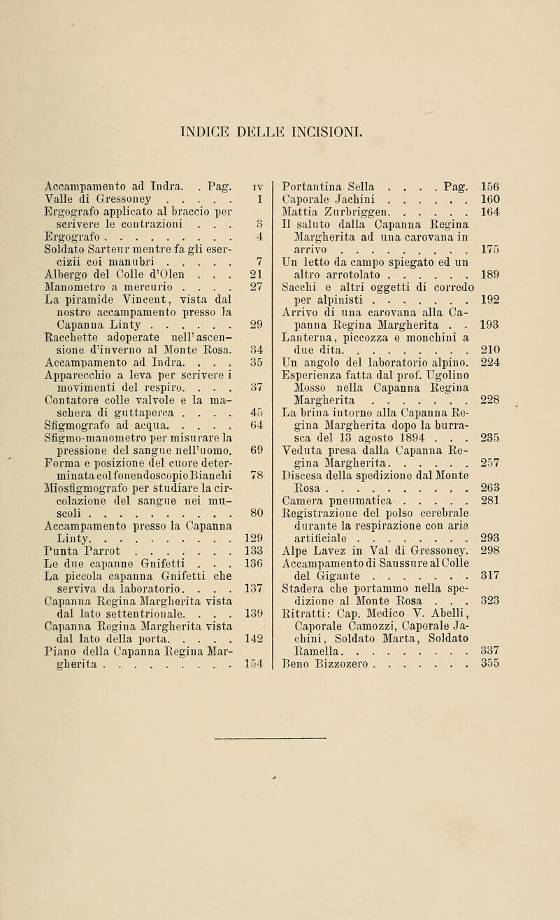 INDICE DELLE INCISIONI. Accampamento ad Indra. . Pag'. iv Valle di Gressoney 1 Ergografo applicato al braccio per scrivere le contrazioni ... 3 Ergografo 4 Soldato Sarteur mentre fa gli eser- cizii coi manubri 7 Albergo del Colle d'Olen ... 21 Manometro a mercurio .... 27 La piramide Vincent, vista dal nostro accampamento presso la Capanna Linty 29 Racchette adoperate nell' ascen- sione d'inverno al Monte Kosa. 34 Accampamento ad Indra. ... 35 Apparecchio a leva per scrivere i movimenti del respiro. ... 37 Contatore colle valvole e la ma- schera di guttaperca .... 45 Sfigmografo ad acqua 64 Sfigmo-manometro per misurare la pressione del sangue nell'uomo. 69 Forma e posizione del cuore deter- minatacolfonendoscopioBianchi 78 Miosfìgmografo per studiare la cir- colazione del sangue nei mu- scoli 80 Accampamento presso la Capanna Linty 129 Punta Parrot 133 Le due capanne Gnifetti . . . 136 La piccola capanna Gnifetti che serviva da laboratorio. . . . 137 Capanna Regina Margherita vista dal lato settentrionale. . . . 139 Capanna Regina Margherita vista dal lato della porta 142 Piano della Capanna Regina Mar- gherita 154 Portantina Sella .... Pag. 156 Caporale Jachini 160 Mattia Zurbriggen 164 Il saluto dalla Capanna Regina Margherita ad una carovana in arrivo . 175 Un letto da campo spiegato ed un altro arrotolato 189 Sacchi e altri oggetti di corredo per alpinisti 192 Arrivo di una carovana alla Ca- panna Regina Margherita . . 193 Lanterna, piccozza e monchini a due dita 210 Un angolo del laboratorio alpino. 224 Esperienza fatta dal prof. Ugolino Mosso nella Capanna Regina Margherita 228 La brina intorno alla Capanna Re- gina Margherita dopo la burra- sca del 13 agosto 1894 ... 235 Veduta presa dalla Capanna Re- gina Margherita 257 Discesa della spedizione dal Monte Rosa 263 Camera pneumatica 281 Registrazione del polso cerebrale durante la respirazione con aria artificiale 293 Alpe Lavez in Val di Gressoney. 298 Accampamento di Saussure al Colle del Gigante . 317 Stadera che portammo nella spe- dizione al Monte Rosa . . . 323 Ritratti: Cap. Medico V. Abelli, Caporale Camozzi, Caporale Ja- chini, Soldato Marta, Soldato Ramella 337 Beno Bizzozero 355