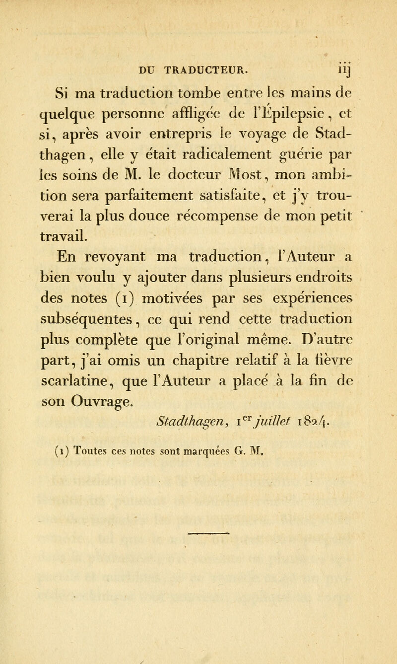 DU TRADUCTEUR. llj Si ma traduction tombe entre les mains de quelque personne affligée de l'Epilepsie, et si, après avoir entrepris le voyage de Stad- thagen, elle y était radicalement guérie par les soins de M. le docteur Most, mon ambi- tion sera parfaitement satisfaite, et j'y trou- verai la plus douce récompense de mon petit travail. En revoyant ma traduction, l'Auteur a bien voulu y ajouter dans plusieurs endroits des notes (i) motivées par ses expériences subséquentes, ce qui rend cette traduction plus complète que l'original même. D'autre part, j'ai omis un chapitre relatif à la lièvre scarlatine, que l'Auteur a placé à la fin de son Ouvrage. Stadthagen, i^^juillet 1824. (1) Toutes ces notes sont marquées G. M.