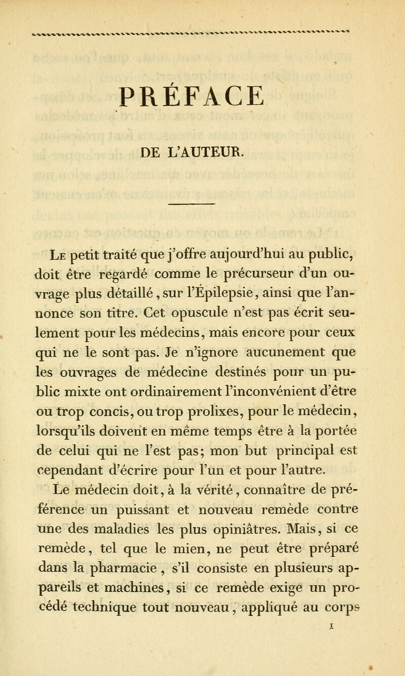 DE L'AUTEUR. Le petit traité que j'offre aujourd'hui au public, doit être regardé comme le précurseur d'un ou- vrage plus détaillé, sur l'Épilepsie, ainsi que l'an- nonce son titre. Cet opuscule n'est pas écrit seu- lement pour les médecins, mais encore pour ceux qui ne le sont pas. Je n'ignore aucunement que les ouvrages de médecine destinés pour un pu- blic mixte ont ordinairement l'inconvénient d'être ou trop concis, ou trop prolixes, pour le médecin^ lorsqu'ils doivent en même temps être à la portée de celui qui ne l'est pas; mon but principal est cependant d'écrire pour l'un et pour l'autre. Le médecin doit, à la vérité, connaître de pré- férence un puissant et nouveau remède contre une des maladies les plus opiniâtres. Mais, si ce remède, tel que le mien, ne peut être préparé dans la pharmacie, s'il consiste en plusieurs ap- pareils et machines, si ce remède exige un pro- cédé technique tout nouveau, appliqué au corps