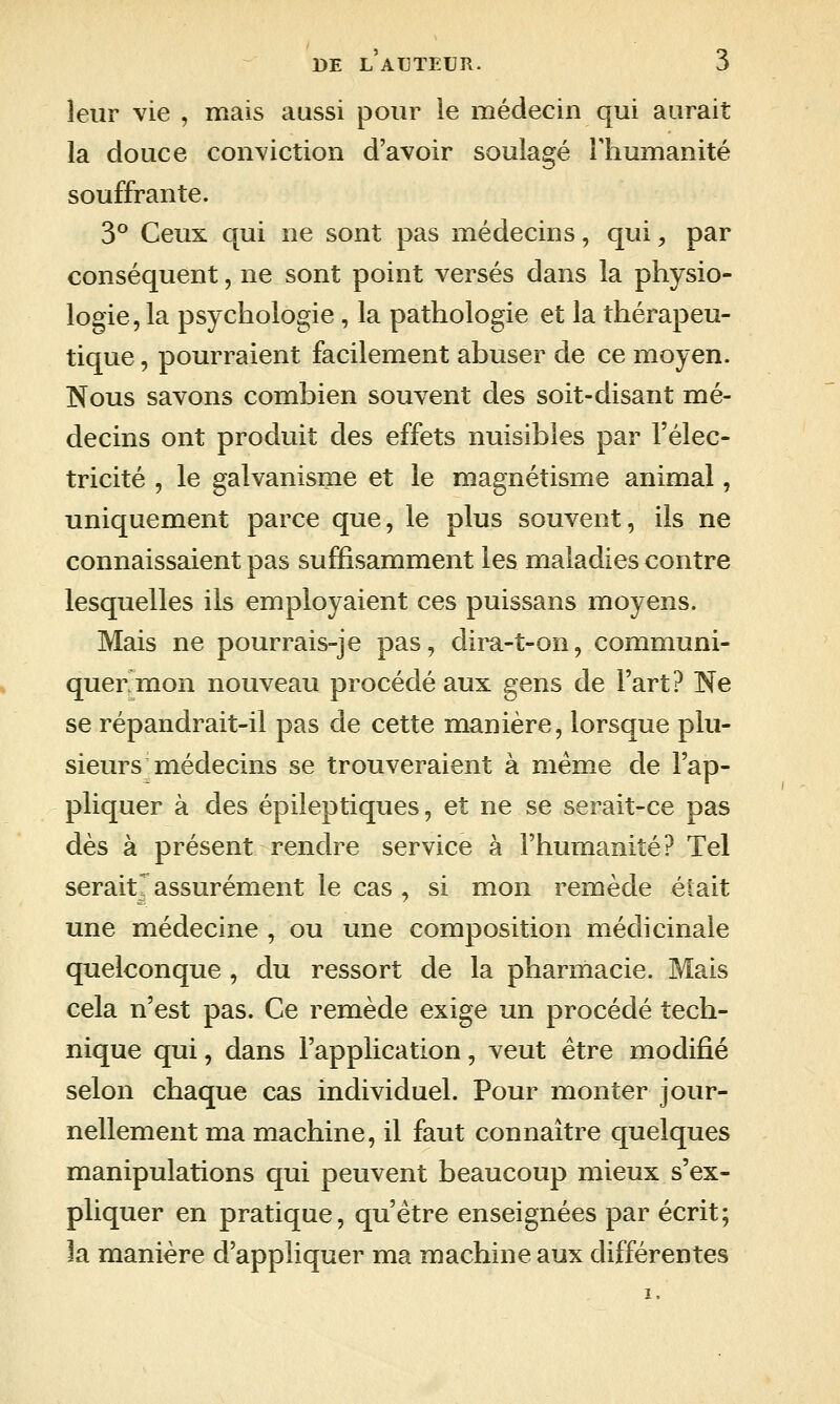 DE L ATJTETJR. leur vie , mais aussi pour le médecin qui aurait la douce conviction d'avoir soulagé lliumanité souffrante. 3° Ceux qui ne sont pas médecins, qui, par conséquent, ne sont point versés dans la physio- logie, la psychologie, la pathologie et la thérapeu- tique , pourraient facilement abuser de ce moyen. Nous savons combien souvent des soit-disant mé- decins ont produit des effets nuisibles par l'élec- tricité , le galvanisme et le magnétisme animal, uniquement parce que, le plus souvent, ils ne connaissaient pas suffisamment les maladies contre lesquelles ils employaient ces puissans moyens. Mais ne pourrais-je pas, dii^-t-on, communi- quer mon nouveau procédé aux gens de l'art? Ne se répandrait-il pas de cette manière, lorsque plu- sieurs médecins se trouveraient à même de l'ap- pliquer à des épileptiques, et ne se serait-ce pas dès à présent rendre service à l'humanité? Tel serait^ assurément le cas , si mon remède était une médecine , ou une composition médicinale quelconque, du ressort de la pharmacie. Mais cela n'est pas. Ce remède exige un procédé tech- nique qui, dans l'application, veut être modifié selon chaque cas individuel. Pour monter jour- nellement ma machine, il faut connaître quelques manipulations qui peuvent beaucoup mieux s'ex- pliquer en pratique, qu'être enseignées par écrit; la manière d'appliquer ma machine aux différentes 1,