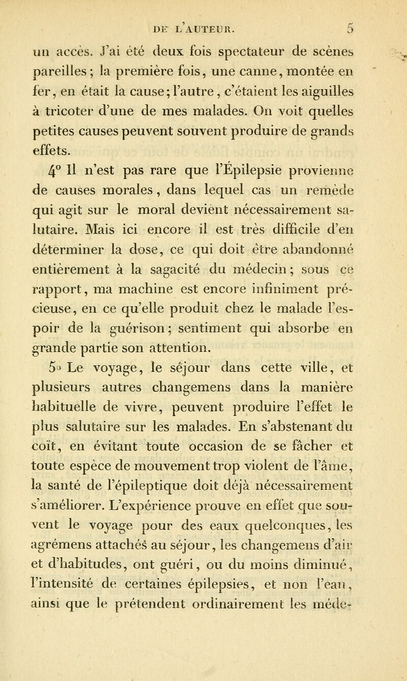 un accès. J'ai été deux fois spectateur de scènes pareilles ; la première fois, une canne, montée en fer, en était la cause; l'autre, c'étaient les aiguilles à tricoter d'une de mes malades. On voit quelles petites causes peuvent souvent produire de grands effets. 4° Il n'est pas rare que l'Epilepsie provienne de causes morales, dans lequel cas un remède qui agit sur le moral devient nécessairement sa- lutaire. Mais ici encore il est très difficile d'en déterminer la dose, ce qui doit être abandonné entièrement à la sagacité du médecin ; sous ce rapport, ma machine est encore infiniment pré» cieuse, en ce qu'elle produit chez le malade l'es- poir de la guérison ; sentiment qui absorbe en grande partie son attention. 5^ Le voyage, le séjour dans cette ville, et plusieurs autres changemens dans la manière habituelle de vivre, peuvent produire l'effet le plus salutaire sur les malades. En s'abstenant du coït, en évitant toute occasion de se fâcher et toute espèce de mouvement trop violent de lame, la santé de l'épileptique doit déjà nécessairement s'améliorer. L'expérience prouve en effet que sou- vent le voyage pour des eaux quelconques, les agrémens attachés au séjour, les changemens d'air et d'habitudes, ont guéri, ou du moins diminué, l'intensité de certaines épilepsies, et non l'eau, ainsi que le prétendent ordinairement les méde»