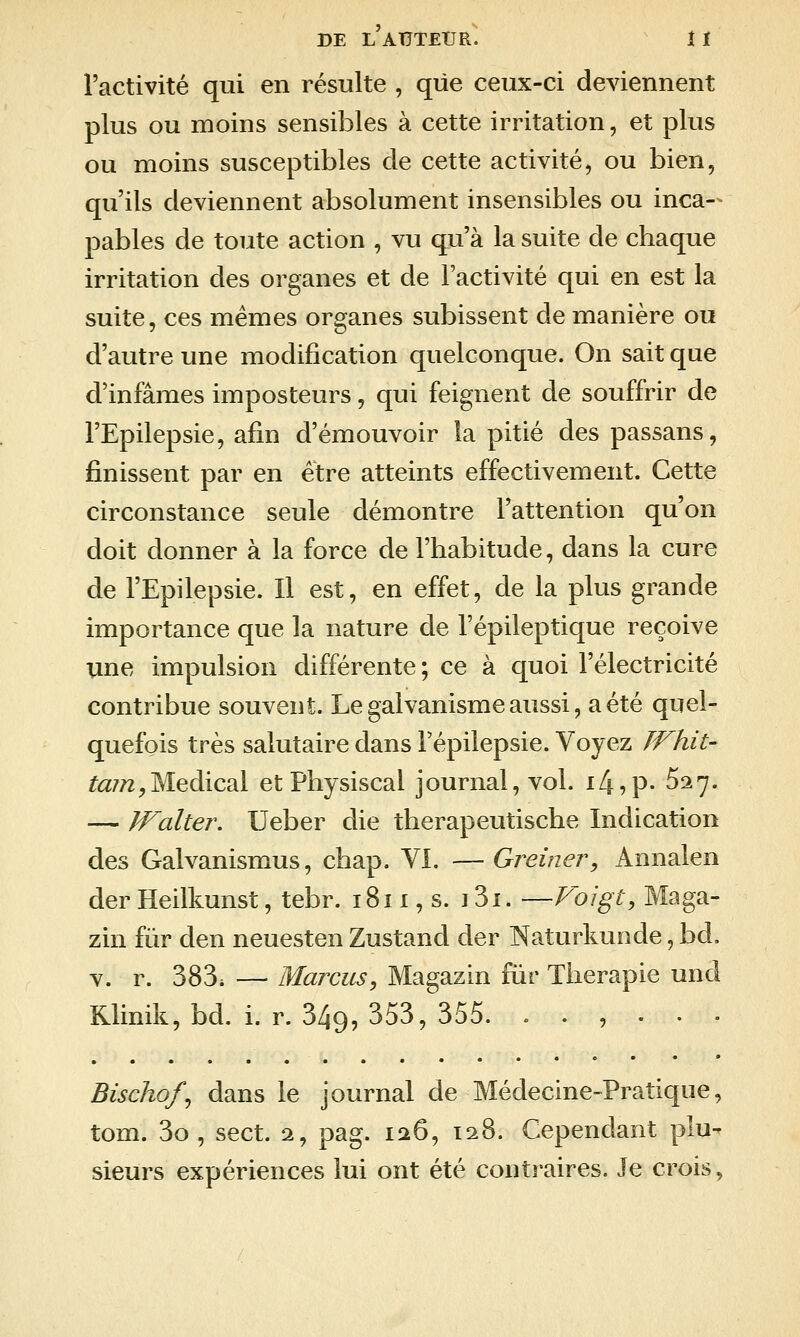 l'activité qui en résulte , que ceux-ci deviennent plus ou moins sensibles à cette irritation, et plus ou moins susceptibles de cette activité, ou bien, qu'ils deviennent absolument insensibles ou inca-- pables de toute action , vu qu'à la suite de chaque irritation des organes et de l'activité qui en est la suite, ces mêmes organes subissent de manière ou d'autre une modification quelconque. On sait que d'infâmes imposteurs, qui feignent de souffrir de l'Epilepsie, afin d'émouvoir la pitié des passans, finissent par en être atteints effectivement. Cette circonstance seule démontre l'attention qu'on doit donner à la force de l'habitude, dans la cure de l'Epilepsie. Il est, en effet, de la plus grande importance que la nature de l'épileptique reçoive une impulsion différente; ce à quoi l'électricité contribue souvent. Le galvanisme aussi, a été quel- quefois très salutaire dans Fépilepsie. Voyez JVhit- ^<3:7/2,Médical etPhysiscal journal, vol. ik-,^- ^27. — Walter. Ueber die therapeutische Indication des Galvanismus, chap. VI. — Greiner^ Annalen der Heilkunst, tebr. 1811, s. 13i. —Voigt, Maga- zin fur den neuesten Zustand der Naturlmnde, bd. V. r. 383. — Mardis, Magazin fîir Thérapie und Klinik, bd. i. r. 349, 353, 355. ...... Bischof^ dans le journal de Médecine-Pratique, tom. 3o , sect. 2, pag. 126, 128. Cependant plu- sieurs expériences lui ont été contraires. Je crois,