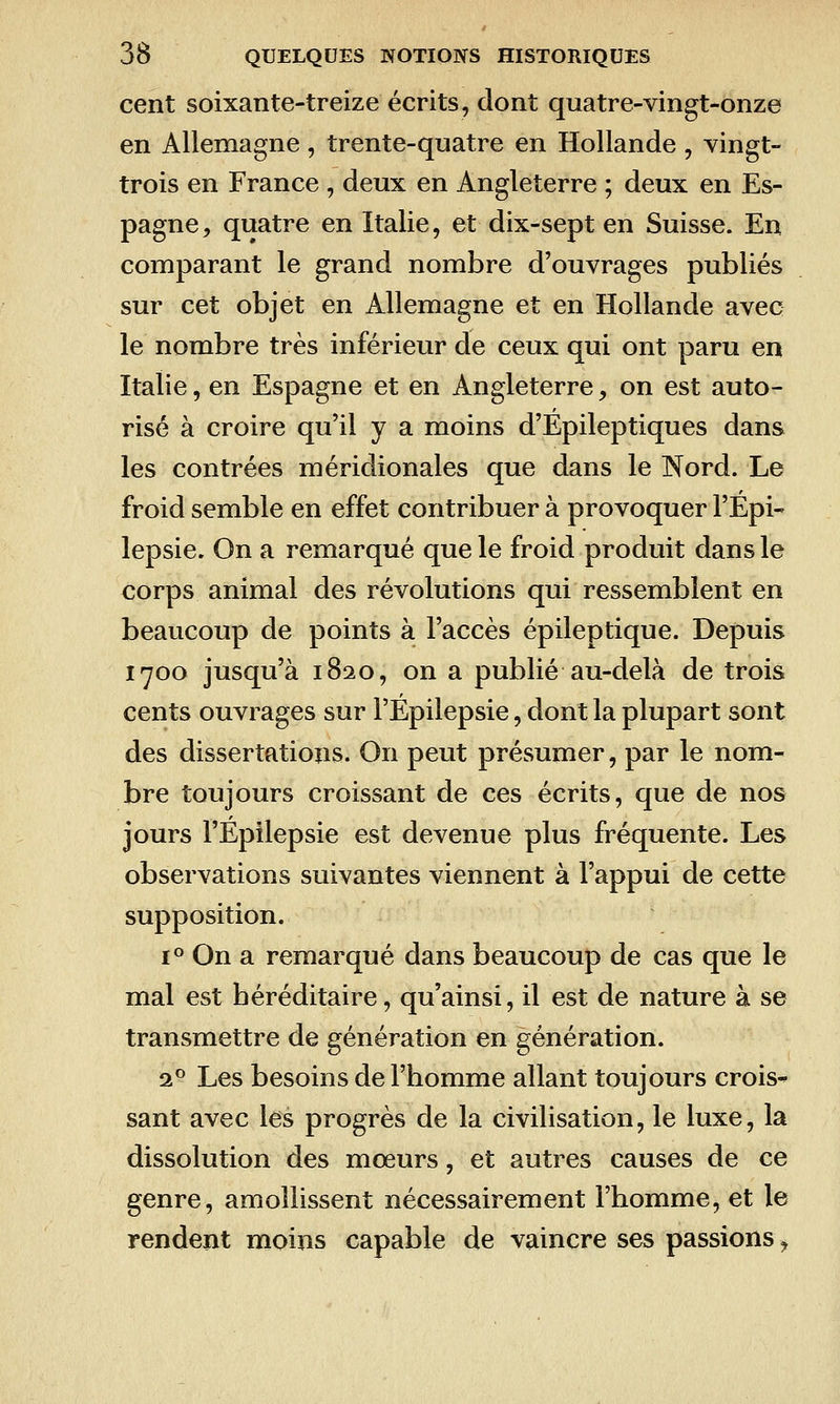 cent soixante-treize écrits, dont quatre-vingt-onze en Allemagne , trente-quatre en Hollande , vingt- trois en France , deux en Angleterre ; deux en Es- pagne, quatre en Italie, et dix-sept en Suisse. En comparant le grand nombre d'ouvrages publiés sur cet objet en Allemagne et en Hollande avec le nombre très inférieur de ceux qui ont paru en Italie, en Espagne et en Angleterre, on est auto- risé à croire qu'il y a moins d'Epileptiques dans les contrées méridionales que dans le Nord. Le froid semble en effet contribuer à provoquer l'Epi- lepsie. On a remarqué que le froid produit dans le corps animal des révolutions qui ressemblent en beaucoup de points à l'accès épileptique. Depuis 1700 jusqu'à 1820, on a publié au-delà de trois cents ouvrages sur l'Epilepsie, dont la plupart sont des dissertations. On peut présumer, par le nom- bre toujours croissant de ces écrits, que de nos jours l'Epilepsie est devenue plus fréquente. Les observations suivantes viennent à l'appui de cette supposition. 1° On a remarqué dans beaucoup de cas que le mal est héréditaire, qu'ainsi, il est de nature à se transmettre de génération en génération. 1^ Les besoins de l'homme allant toujours crois* sant avec les progrès de la civilisation, le luxe, la dissolution des mœurs, et autres causes de ce genre, amollissent nécessairement l'homme, et le rendent moins capable de vaincre ses passions^