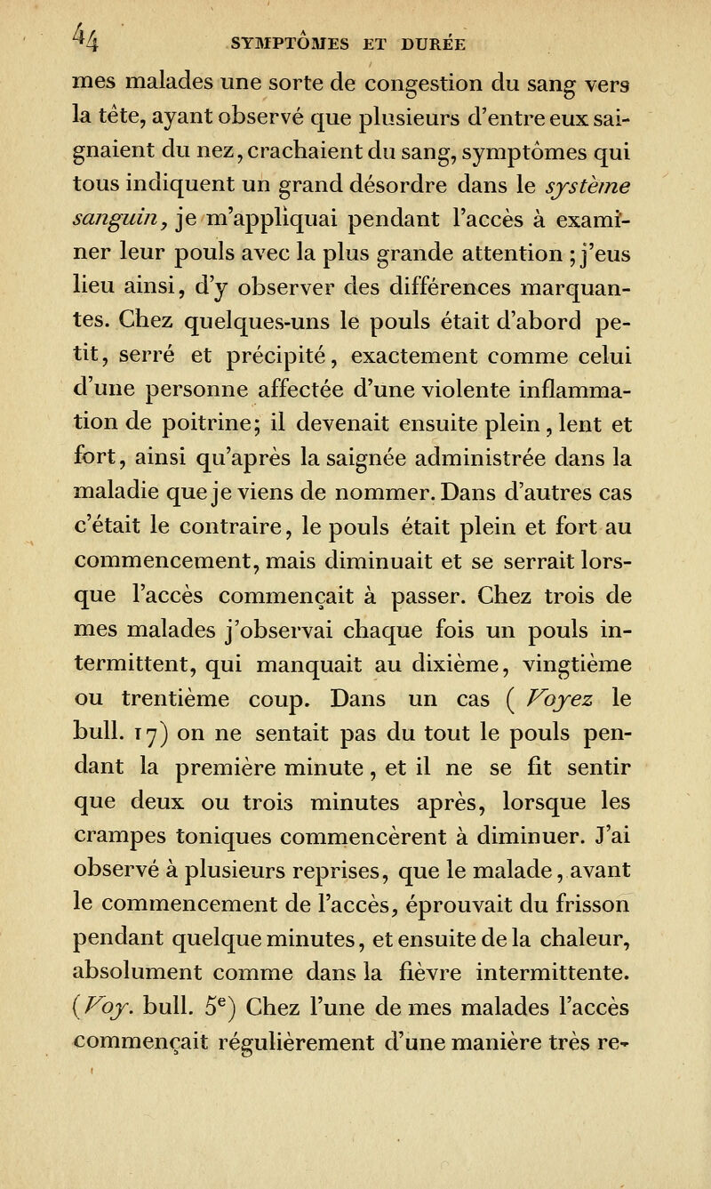 mes malades une sorte de congestion du sang vers la tête, ayant observé que plusieurs d'entre eux sai- gnaient du nez, crachaient du sang, symptômes qui tous indiquent un grand désordre dans le système sanguin, je m'appliquai pendant l'accès à exami- ner leur pouls avec la plus grande attention ; j'eus lieu ainsi, d'y observer des différences marquan- tes. Chez quelques-uns le pouls était d'abord pe- tit , serré et précipité, exactement comme celui d'une personne affectée d'une violente inflamma- tion de poitrine; il devenait ensuite plein, lent et fort, ainsi qu'après la saignée administrée dans la maladie que je viens de nommer. Dans d'autres cas c'était le contraire, le pouls était plein et fort au commencement, mais diminuait et se serrait lors- que l'accès commençait à passer. Chez trois de mes malades j'observai chaque fois un pouls in- termittent, qui manquait au dixième, vingtième ou trentième coup. Dans un cas ( Voyez le bull. Ty) on ne sentait pas du tout le pouls pen- dant la première minute, et il ne se fit sentir que deux ou trois minutes après, lorsque les crampes toniques commencèrent à diminuer. J'ai observé à plusieurs reprises, que le malade, avant le commencement de l'accès, éprouvait du frisson pendant quelque minutes, et ensuite de la chaleur, absolument comme dans la fièvre intermittente. {Voy. bull. 5^) Chez l'une de mes malades l'accès commençait régulièrement d'une manière très re-