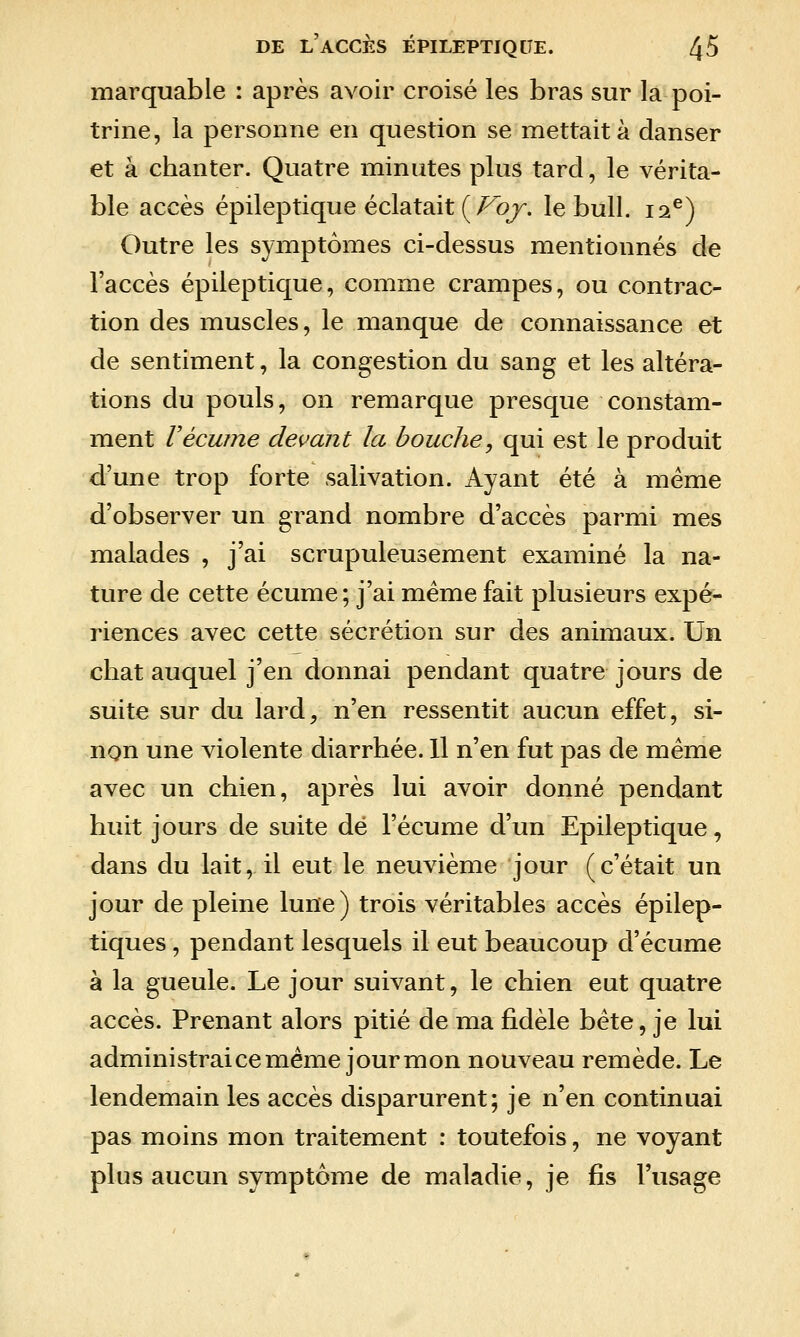 marquable : après avoir croisé les bras sur la poi- trine, la personne en question se mettait à danser et à chanter. Quatre minutes plus tard, le vérita- ble accès épileptique éclatait (/^o/-. le bull. 12^) Outre les symptômes ci-dessus mentionnés de l'accès épileptique, comme crampes, ou contrac- tion des muscles, le manque de connaissance et de sentiment, la congestion du sang et les altéra- tions du pouls, on remarque presque constam- ment Vécume devant la bouche, qui est le produit d'une trop forte salivation. Ayant été à même d'observer un grand nombre d'accès parmi mes malades , j'ai scrupuleusement examiné la na- ture de cette écume; j'ai même fait plusieurs expé- riences avec cette sécrétion sur des animaux. Un chat auquel j'en donnai pendant quatre jours de suite sur du lard, n'en ressentit aucun effet, si- non une violente diarrhée. Il n'en fut pas de même avec un chien, après lui avoir donné pendant huit jours de suite dé l'écume d'un Epileptique, dans du lait, il eut le neuvième jour (c'était un jour de pleine lune) trois véritables accès épilep- tiques, pendant lesquels il eut beaucoup d'écume à la gueule. Le jour suivant, le chien eut quatre accès. Prenant alors pitié de ma fidèle bête, je lui administrai ce même jour mon nouveau remède. Le lendemain les accès disparurent; je n'en continuai pas moins mon traitement : toutefois, ne voyant plus aucun symptôme de maladie, je fis l'usage