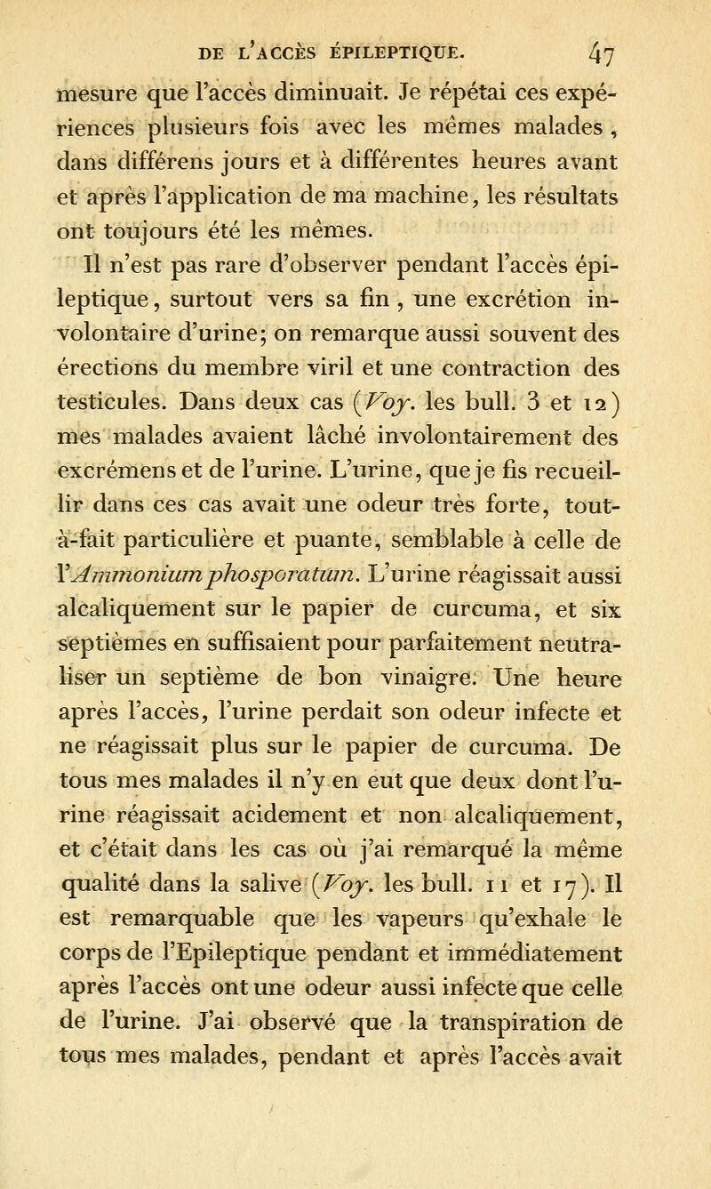 mesure que l'accès diminuait. Je répétai ces expé- riences plusieurs fois avec les mêmes malades , dans différens jours et à différentes heures avant et après l'application de ma machine, les résultats ont toujours été les mêmes. Il n'est pas rare d'observer pendant l'accès épi- leptique, surtout vers sa fin , une excrétion in- volontaire d'urine; on remarque aussi souvent des érections du membre viril et une contraction des testicules. Dans deux cas {Voy. les bull. 3 et 12) mes malades avaient lâché involontairement des excrémens et de l'urine. L'urine, que je fis recueil- lir dans ces cas avait une odeur très forte, tout- à-fait particulière et puante, semblable à celle de YAnnnonimnphosporatmn. L'urine réagissait aussi alcaliquement sur le papier de curcuma, et six septièmes en suffisaient pour parfaitement neutra- liser un septième de bon vinaigre. Une heure après l'accès, l'urine perdait son odeur infecte et ne réagissait plus sur le papier de curcuma. De tous mes malades il n'y en eut que deux dont l'u- rine réagissait acidement et non alcaliquement, et c'était dans les cas où j'ai remarqué la même qualité dans la salive'(/^ojr. les bull. 11 et 17). Il est remarquable que les vapeurs qu'exhale le corps de l'Epileptique pendant et immédiatement après l'accès ont une odeur aussi infecte que celle de l'urine. J'ai observé que la transpiration de tous mes malades, pendant et après l'accès avait