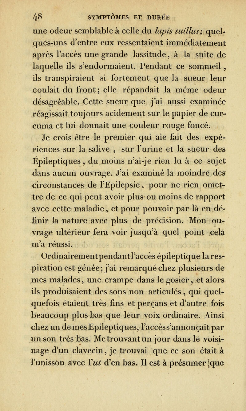 une odeur semblable à celle du lapis suillus; quel- ques-uns d'entre eux ressentaient immédiatement après l'accès une grande lassitude, à la suite de laquelle ils s'endormaient. Pendant ce sommeil, ils transpiraient si fortement que la sueur leur coulait du front; elle répandait la même odeur désagréable. Cette sueur que j'ai aussi examinée réagissait toujours acidement sur le papier de cur- cuma et lui donnait une couleur rouge foncé. Je crois être le premier qui aie fait des expé- riences sur la salive , sur l'urine et la sueur des Épileptiques, du moins n'ai-je rien lu à ce sujet dans aucun ouvrage. J'ai examiné la moindre des circonstances de l'Epilepsie, pour ne rien omet- tre de ce qui peut avoir plus ou moins de rapport avec cette maladie, et pour pouvoir par là en dé- finir la nature avec plus de précision. Mon ou- vrage ultérieur fera voir jusqu'à quel point cela m'a réussi. Ordinairement pendant l'accès épileptique la res- piration est gênée; j'ai remarqué chez plusieurs de mes malades, une crampe dans le gosier, et alors ils produisaient des sons non articulés, qui quel- quefois étaient très fins et perçans et d'autre fois beaucoup plus bas que leur voix ordinaire. Ainsi chez un de mes Epileptiques, l'accès s'annonçait par un son très bas. Me trouvant un jour dans le voisi- nage d'un clavecin, je trouvai que ce son était à l'unisson avec \ut d'en bas. Il est à présumer [que