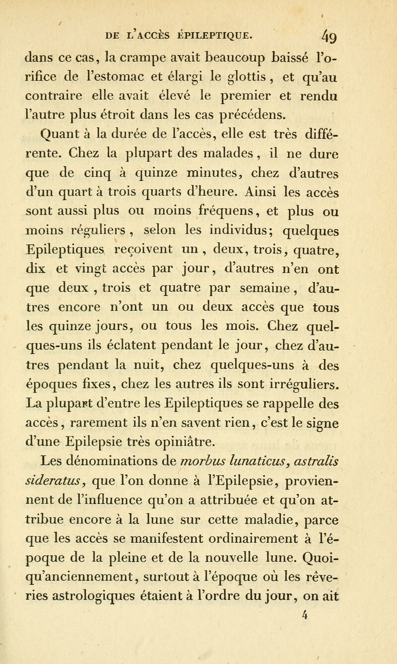 dans ce cas, la crampe avait beaucoup baissé l'o- rifîce de l'estomac et élargi le glottis , et qu'au contraire elle avait élevé le premier et rendu l'autre plus étroit dans les cas précédens. Quant à la durée de l'accès, elle est très diffé- rente. Chez la plupart des malades, il ne dure que de cinq à quinze minutes, chez d'autres d'un quart à trois quarts d'heure. Ainsi les accès sont aussi plus ou moins fréquens, et plus ou moins réguliers , selon les individus; quelques Epileptiques reçoivent un, deux, trois, quatre, dix et vingt accès par jour, d'autres n'en ont que deux , trois et quatre par semaine, d'au- tres encore n'ont un ou deux accès que tous les quinze jours, ou tous les mois. Chez quel- ques-uns ils éclatent pendant le jour, chez d'au- tres pendant la nuit, chez quelques-uns à des époques fixes, chez les autres ils sont irréguliers. La plupart d'entre les Epileptiques se rappelle des accès, rarement ils n'en savent rien, c'est le signe d'une Epilepsie très opiniâtre. Les dénominations de morbus lunaticus, astralis sideratus, que l'on donne à l'Epilepsie, provien- nent de l'influence qu'on a attribuée et qu'on at- tribue encore à la lune sur cette maladie, parce que les accès se manifestent ordinairement à l'é- poque de la pleine et de la nouvelle lune. Quoi- qu'anciennement, surtout à l'époque où les rêve- ries astrologiques étaient à l'ordre du jour, on ait 4