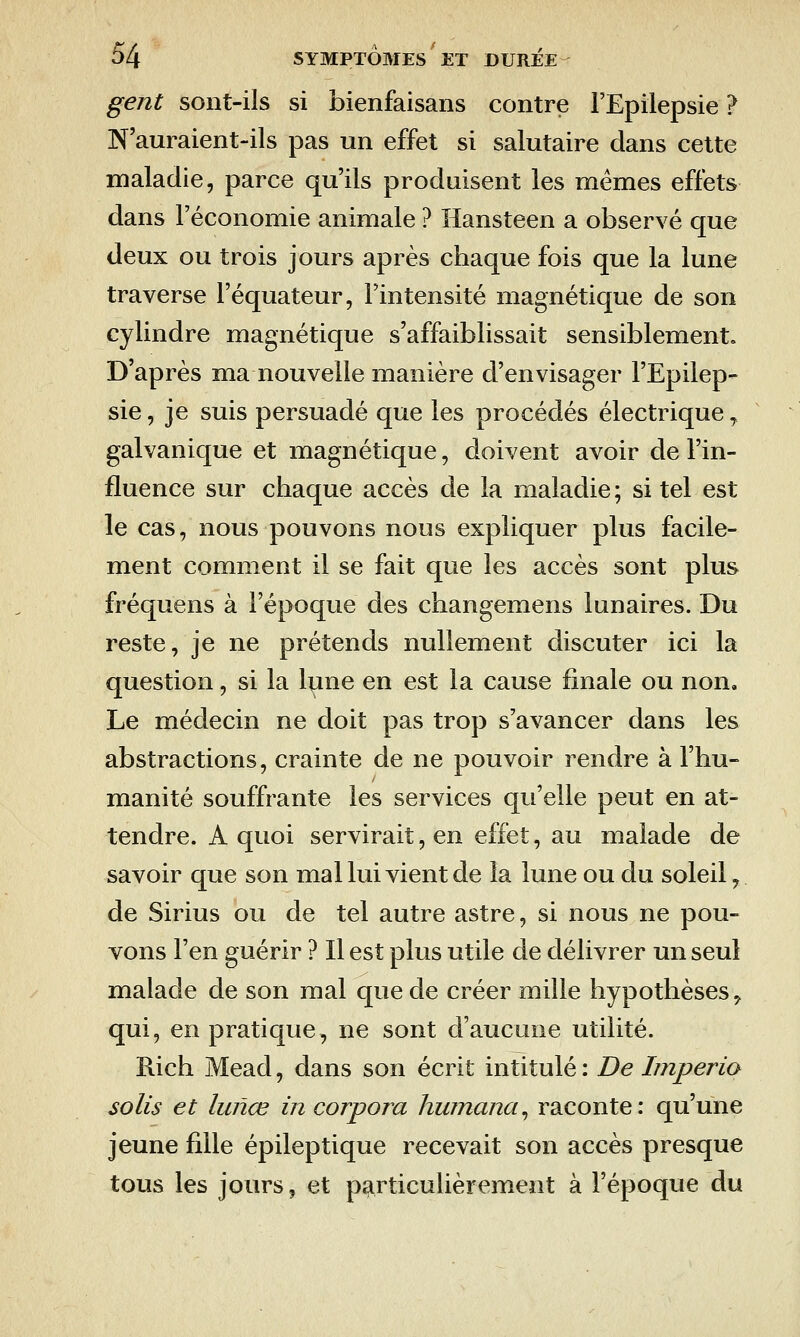 gent sont-ils si bienfaisans contre FEpilepsie ? N'auraient-ils pas un effet si salutaire dans cette maladie, parce qu'ils produisent les mêmes effets dans l'économie animale ? îlansteen a observé que deux ou trois jours après chaque fois que la lune traverse l'équateur, l'intensité magnétique de son cylindre magnétique s'affaiblissait sensiblement. D'après ma nouvelle manière d'envisager l'Epilep- sie, je suis persuadé que les procédés électrique, galvanique et magnétique, doivent avoir de l'in- fluence sur chaque accès de la maladie ; si tel est le cas, nous pouvons nous expliquer plus facile- ment comment il se fait que les accès sont plus fréquens à l'époque des changemens lunaires. Du reste, je ne prétends nullement discuter ici la question, si la lune en est la cause finale ou non. Le médecin ne doit pas trop s'avancer dans les abstractions, crainte de ne pouvoir rendre à l'hu- manité souffrante les services qu'elle peut en at- tendre. A quoi servirait, en effet, au malade de savoir que son mal lui vient de la lune ou du soleil, de Sirius ou de tel autre astre, si nous ne pou- vons l'en guérir ? Il est plus utile de délivrer un seul malade de son mal que de créer mille hypothèses, qui, en pratique, ne sont d'aucune utilité. Rich Mead, dans son écrit intitulé : De Imperio solis et lunœ incorpora hwnana^ raconte: qu'une jeune fille épileptique recevait son accès presque tous les jours, et particulièrement à l'époque du