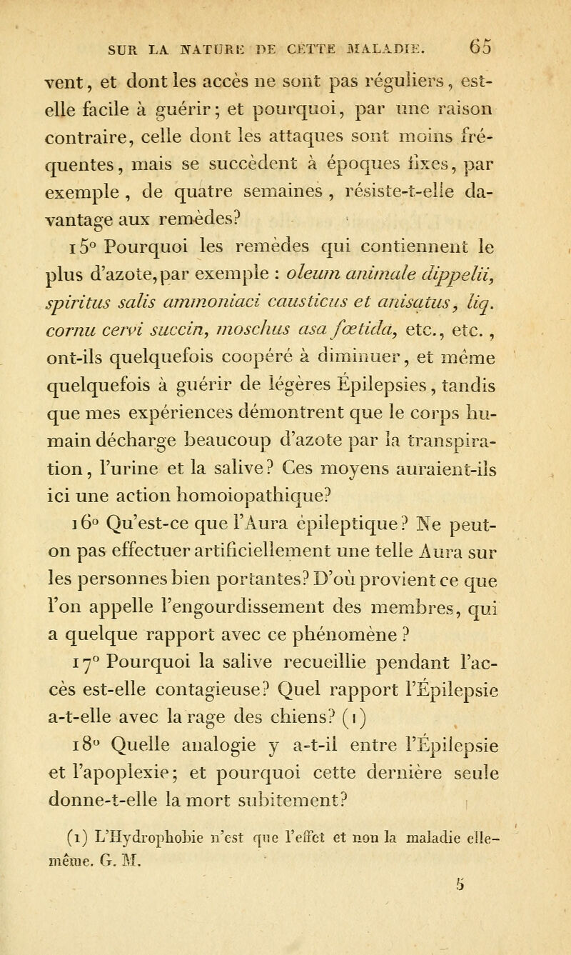 vent, et dont les accès ne sont pas réguliers, est- elle facile à guérir; et pourquoi, par une raison contraire, celle dont les attaques sont moins fré- quentes , mais se succèdent à époques fixes, par exemple , de quatre semaines , résiste-t-elie da- vantage aux remèdes? i5° Pourquoi les remèdes qui contiennent le plus d'azote, par exemple : oleiun animale dippelii, spiritus salis aminoniaci causticus et anisatus^ liq. cornu cervi succin, moschus asa fœtidà, etc., etc., ont-ils quelquefois coopéré à diminuer, et même quelquefois à guérir de légères Epilepsies, tandis que mes expériences démontrent que le corps hu- main décharge beaucoup d'azote par la transpira- tion , l'urine et la salive ? Ces moyens auraient-ils ici une action homoiopathique? 16° Qu'est-ce que l'Aura épileptique ? Ne peut- on pas effectuer artificiellement une telle Aura sur les personnes bien portantes? D'où provient ce que l'on appelle l'engourdissement des membres, qui a quelque rapport avec ce phénomène ? 17^ Pourquoi la salive recueillie pendant l'ac- cès est-elle contagieuse? Quel rapport l'Épilepsie a-t-elle avec la rage des chiens? (i) 18 Quelle analogie y a-t-il entre l'Épilepsie et l'apoplexie; et pourquoi cette dernière seule donne-t-elle la mort subitement? (1) L'HydropliolDie n'est que l'effet et non la maladie elle- même. G. M. 5