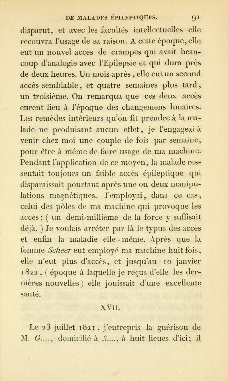 disparut, et avec les facultés intellectuelles elle recouvra l'usage de sa raison. A cette époque, elle eut un nouvel accès de crampes qui avait beau- coup d'analogie avec l'Epilepsie et qui dura près de deux heures. Un mois après , elle eut un second accès semblable, et quatre semaines plus tard, un troisième. On remarqua que ces deux accès eurent lieu à l'époque des changemens lunaires. Les remèdes intérieurs qu'on lit prendre à la ma- lade ne produisant aucun effet, je l'engageai à venir chez moi une couple de fois par semaine, pour être à même de faire usage de ma machine. Pendant l'application de ce moyen, la malade res- sentait toujours un faible accès épileptique qui disparaissait pourtant après une ou deux manipu- lations magnétiques. J'employai, dans ce cas, celui des pôles de ma machine qui provoque les accès; ( un demi-millième de la force y suffisait déjà. ) Je voulais arrêter par là le typus des accès et enfin la maladie elle - même. Après que la femme Scheer eut employé ma machine huit fois, elle n'eut plus d'accès, et jusqu'au lo janvier 1822 , ( époque à laquelle je reçus d'elle les der- nières nouvelles) elle jouissait d'une excellente santé. XVll. Le Q.3 juillet 1821 , j'entrepris la guérison de M. 6^...., domicilié à 5\..., à huit lieues d'ici; il