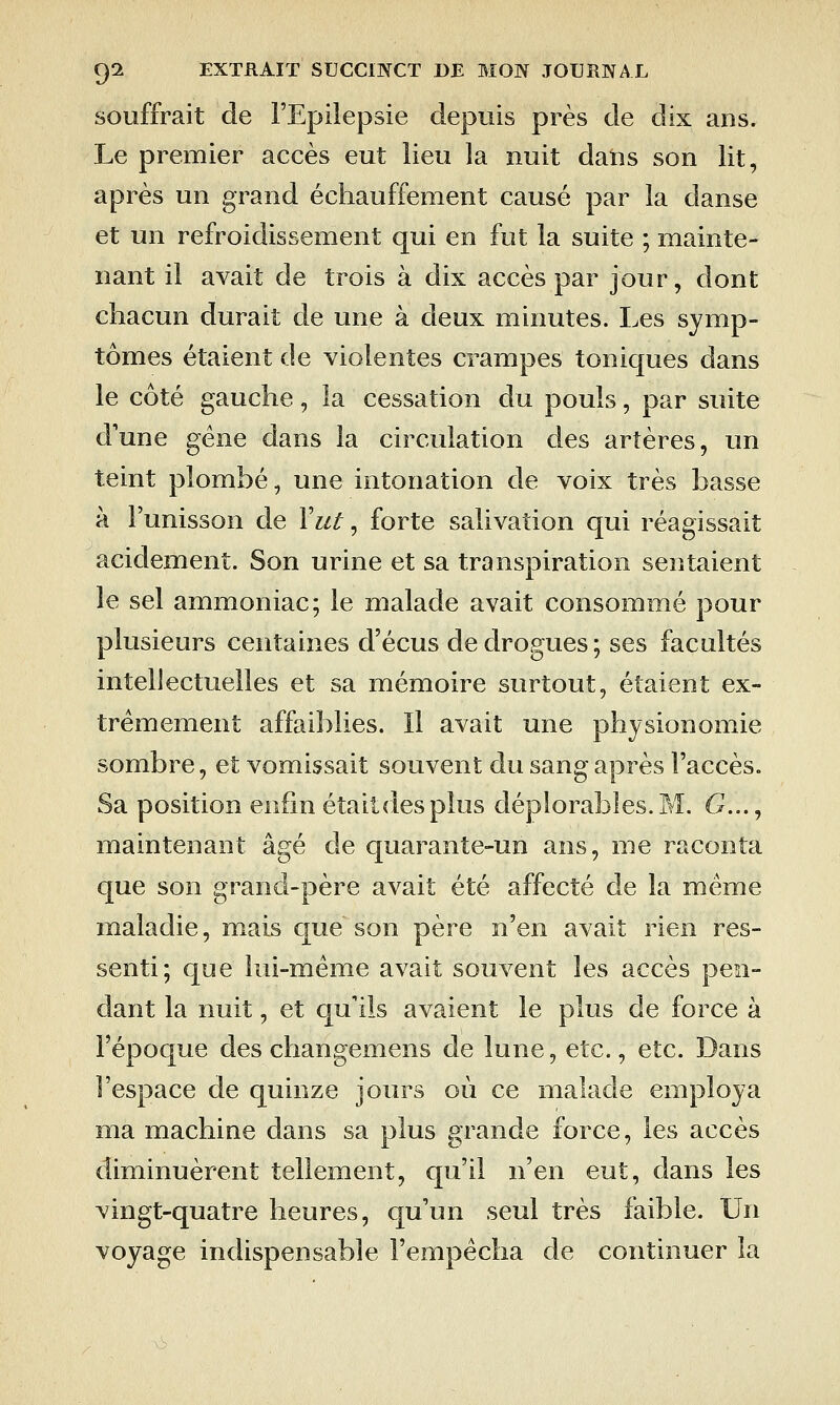 souffrait de l'Epilepsie depuis près de dix ans. Le premier accès eut lieu la nuit dans son lit, après un grand échauffement causé par la danse et un refroidissement qui en fut la suite ; mainte- nant il avait de trois à dix accès par jour, dont chacun durait de une à deux minutes. Les symp- tômes étaient de violentes crampes toniques dans le côté gauche, la cessation du pouls, par suite d'une gène dans la circulation des artères, un teint plombé, une intonation de voix très basse à l'unisson de Y ut, forte salivation qui réagissait acidement. Son urine et sa transpiration sentaient le sel ammoniac; le malade avait consommé pour plusieurs centaines d'écus de drogues; ses facultés intellectuelles et sa mémoire surtout, étaient ex- trêmement affaiblies. Il avait une physionomie sombre, et vomissait souvent du sang après l'accès. Sa position enfin était des plus déplorables. M. G..., maintenant âgé de quarante-un ans, me raconta que son grand-père avait été affecté de la même maladie, mais que son père n'en avait rien res- senti; que lui-même avait souvent les accès pen- dant la nuit, et qu'ils avaient le plus de force à l'époque des changemens de lune, etc., etc. Dans l'espace de quinze jours où ce malade employa ma machine dans sa plus grande force, les accès diminuèrent tellement, qu'il n'en eut, dans les vingt-quatre heures, qu'un seul très faible. Un voyage indispensable l'empêcha de continuer la