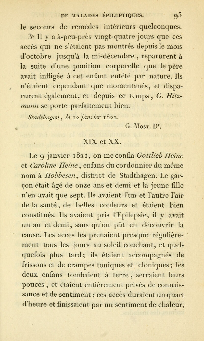 le secours de remèdes intérieurs quelconques. D* Il y a à-peu'près vingt-quatre jours que ces accès qui ne s'étaient pas montrés depuis le mpis d'octobre jusqu'à la mi-décembre , reparurent à la suite d'une punition corporelle que le père avait infligée à cet enfant entêté par nature. Ils n'étaient cependant que momentanés, et dispa- rurent également, et depuis ce temps, G. Hitz- mann se porte parfaitement bien. Stadthagen, le \i janvier 1822. G. MosT. D^ XIX et XX. Le 9 janvier 1821, on me confia GottUeb Heine et Caroline Heine, enfans du cordonnier du même nom à Hobbesen^ district de Stadthagen. Le gar- çon était âgé de onze ans et demi et la jeune fille n'en avait que sept. Ils avaient l'un et l'autre l'air de la santé, de belles couleurs et étaient bien constitués. Ils avaient pris l'Epilepsie, il y avait un an et demi, sans qu'on pût en découvrir la cause. Les accès les prenaient presque régulière- ment tous les jours au soleil couchant, et quel- quefois plus tard; ils étaient accompagnés de frissons et de crampes toniques et cloniques ; les deux enfans tombaient à terre , serraient leurs pouces , et étaient entièrement privés de connais- sance et de sentiment ; ces accès duraient un quart d'heure et finissaient par un sentiment de chaleur,