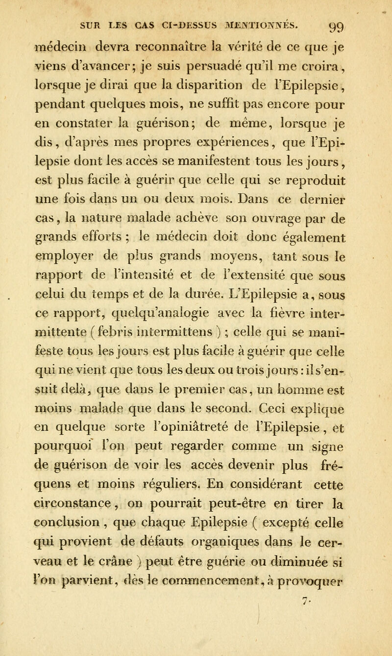 médecin devra reconnaître la vérité de ce que je viens d'avancer; je suis persuadé qu'il me croira, lorsque je dirai que la disparition de l'Epilepsie, pendant quelques mois, ne suffit pas encore pour en constater la guérison; de même, lorsque je dis, d'après mes propres expériences, que l'Epi- lepsie dont les accès se manifestent tous les jours, est plus facile à guérir que celle qui se reproduit une fois dans un ou deux mois. Dans ce dernier cas, la nature malade achève son ouvrage par de grands efforts ; le médecin doit donc également employer de plus grands moyens, tant sous le rapport de l'intensité et de i'extensité que sous celui du temps et de la durée. L'Epilepsie a, sous ce rapport, quelqu'analogie avec la fièvre inter- mittente (febris inlermittens ) ; celle qui se mani- feste tous les jours est plus facile à guérir que celle qui ne vient que tous les deux ou trois jours : il s'en- suit delà, que dans le premier cas, un homme est moins malade que dans le second. Ceci explique en quelque sorte l'opiniâtreté de l'Epilepsie, et pourquoi l'on peut regarder comme un signe de guérison de voir les accès devenir plus fré- quens et moins réguliers. En considérant cette circonstance, on pourrait peut-être en tirer la conclusion , que chaque Epilepsie (excepté celle qui provient de défauts organiques dans le cer- veau et le crâne ) peut être guérie ou diminuée si l'on parvient, dès le commencement, à provoquer 7-