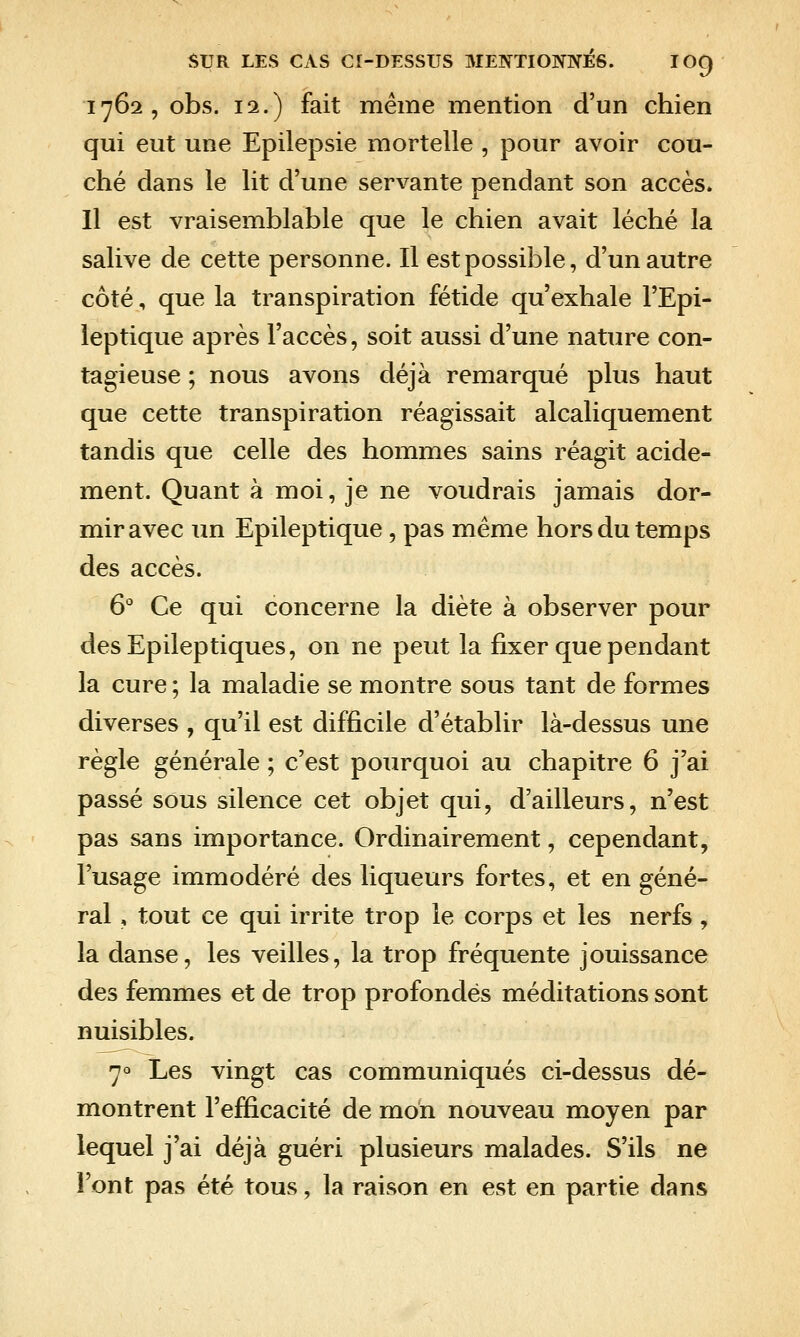 1762, obs. 12.) fait même mention d'un chien qui eut une Epilepsie mortelle , pour avoir cou- ché dans le lit d'une servante pendant son accès. Il est vraisemblable que le chien avait léché la salive de cette personne. Il est possible, d'un autre côté, que la transpiration fétide qu'exhale l'Epi- leptique après l'accès, soit aussi d'une nature con- tagieuse ; nous avons déjà remarqué plus haut que cette transpiration réagissait alcaliquement tandis que celle des hommes sains réagit acide- ment. Quant à moi, je ne voudrais jamais dor- mir avec un Epileptique , pas même hors du temps des accès. 6° Ce qui concerne la diète à observer pour des Epileptiques, on ne peut la fixer que pendant la cure ; la maladie se montre sous tant de formes diverses , qu'il est difficile d'établir là-dessus une règle générale ; c'est pourquoi au chapitre 6 j'ai passé sous silence cet objet qui, d'ailleurs, n'est pas sans importance. Ordinairement, cependant, Tusage immodéré des liqueurs fortes, et en géné- ral , tout ce qui irrite trop le corps et les nerfs, la danse, les veilles, la trop fréquente jouissance des femmes et de trop profondés méditations sont nuisibles. 70 Les vingt cas communiqués ci-dessus dé- montrent l'efficacité de mon nouveau moyen par lequel j'ai déjà guéri plusieurs malades. S'ils ne l'ont pas été tous, la raison en est en partie dans