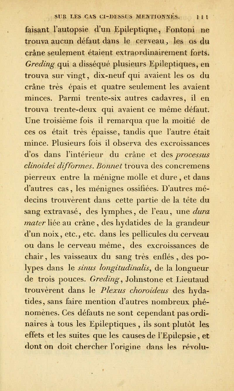 faisant l'autopsie d'un Epileptiqne, Fontoni ne trouva aucun défaut dans le cerveau, les os du crâne seulement étaient extraordinairement forts. Greding qui a disséqué plusieurs Epileptiques, en trouva sur vingt, dix-neuf qui avaient les os du crâne très épais et quatre seulement les avaient minces. Parmi trente-six autres cadavres, il en trouva trente-deux qui avaient ce même défaut. Une troisième fois il remarqua que la moitié de ces os était très épaisse, tandis que l'autre était mince. Plusieurs fois il observa des excroissances d'os dans l'intérieur du crâne et des processus clinoidei difformes. Bonnet trouva des concremens pierreux entre la ménigne molle et dure , et dans d'autres cas, les ménignes ossifiées. D'autres mé- decins trouvèrent dans cette partie de la tête du sang extravasé, des lymphes, de l'eau, une dura mater liée au crâne, des hydatides de la grandeur d'un noix, etc., etc. dans les pellicules du cerveau ou dans le cerveau même, des excroissances de chair, les vaisseaux du sang très enflés , des po- lypes dans le sinus longitudinalis^ de la longueur de trois pouces. Greding., Johnstone et Lieutaud trouvèrent dans le Plexus choroideus des hyda- tides, sans faire mention d'autres nombreux phé- nomènes. Ces défauts ne sont cependant pas ordi- naires à tous les Epileptiques, ils sont plutôt les effets et les suites que les causes de l'Epilepsie, et dont on doit chercher l'origine dans les révolu-