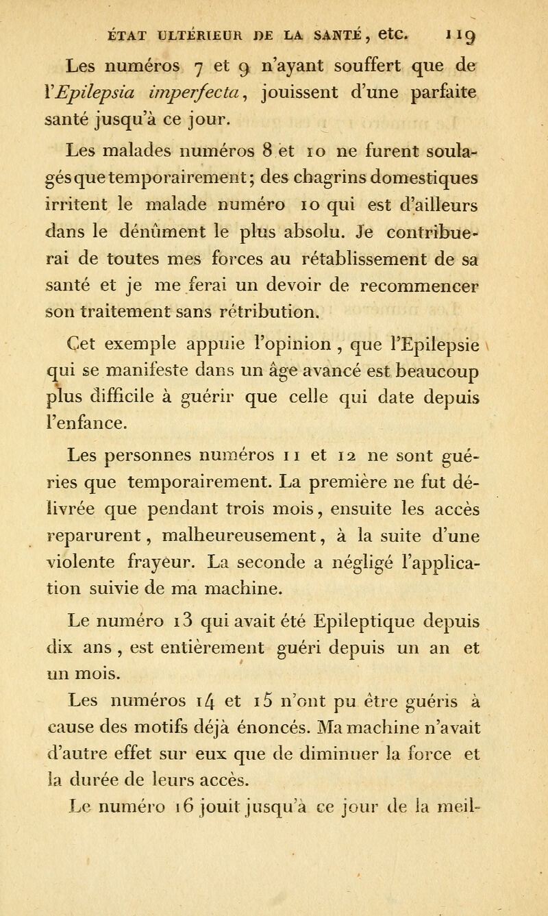 Les numéros 7 et 9 n'ayant souffert que de VEpilepsia imperfecta^ jouissent d'une parfaite santé jusqu'à ce jour. Les malades numéros 8 et 10 ne furent soula- gés que temporairement; des chagrins domestiques irritent le malade numéro 10 qui est d'ailleurs dans le dénûment le plus absolu. Je contribue- rai de toutes mes forces au rétablissement de sa santé et je me ferai un devoir de recommencer son traitement sans rétribution. Cet exemple appuie l'opinion , que l'Epilepsie qui se manifeste dans un âge avancé est beaucoup plus difficile à guérir que celle qui date depuis l'enfance. Les personnes numéros 11 et 12 ne sont gué- ries que temporairement. La première ne fut dé- livrée que pendant trois mois, ensuite les accès reparurent, malheureusement, à la suite d'une violente frayeur. La seconde a négligé l'applica- tion suivie de ma machine. Le numéro 13 qui avait été Epileptique depuis dix ans , est entièrement guéri depuis un an et un mois. Les numéros i4 et i5 n'ont pu être guéris à cause des motifs déjà énoncés. Ma machine n'avait d'autre effet sur eux que de diminuer la force et la durée de leurs accès. Le numéro 16 jouit jusqu'à ce jour de la meil=