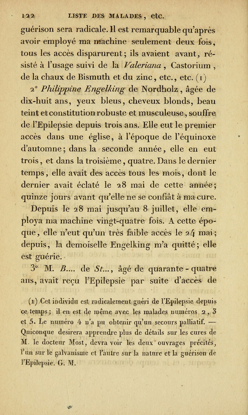 guérison sera radicale. Il est remarquable qu'après avoir employé ma machine seulement deux fois, tous les accès disparurent; ils avaient avant;, ré- sisté à l'usage suivi de la Valeriana , Castorium , de la chaux de Bismuth et du zinc, etc., etc. (i) 2° Philippine Engelking de Nordholz, âgée de dix-huit ans, yeux bleus, cheveux blonds, beau teint et constitution robuste et musculeuse, souffre de l'Epiîepsie depuis trois ans. Elle eut le premier accès dans ime église, à l'époque de l'équinoxè d'automne ; dans la seconde année, elle en eut trois, et dans la troisième, quatre. Dans le dernier temps, elle avait des accès tous les mois, dont le dernier avait éclaté le 28 mai de cette année; quinze jours avant qu'elle ne se confiât à ma cure. Depuis le 28 mai jusqu'au 8 juillet, elle em- ploya ma machine vingt-quatre fois. A cette épo- que, elle n'eut qu'un très faible accès le i[\ mai; depuis, la demoiselle Engelking m'a quitté; elle est guérie. y M. B..,. de St...^ âgé de quarante - quatre ans, avait reçu l'Epiîepsie par suite d'accès de (1) Cet individu est radicalement guéri de l'Epiîepsie depuis ee temps; il en est de même avec les malades numéros 2,3 et 5. Le numéro 4 n'a pu obtenir qu'un secours palliatif. — Quiconque désirera apprendre plus de détails sur les cures de M. le docteur Most, devra voir les deux ' ouvrages précités, l'un sur le galvanisme et l'autre sur la nature et la guérison de l'Epiîepsie. G. M. ^