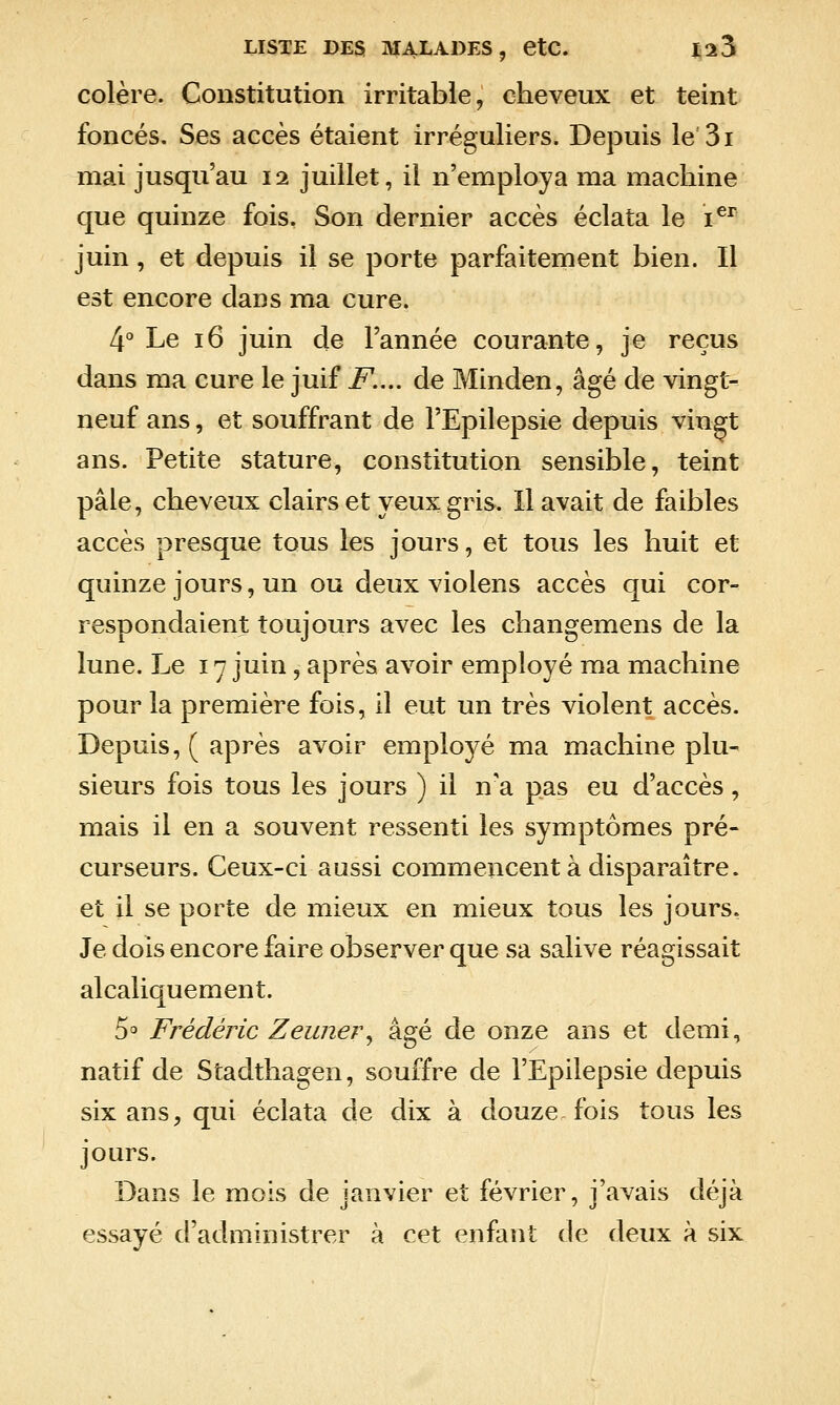 colère. Constitution irritable, cheveux et teint foncés. Ses accès étaient irréguliers. Depuis le'3i mai jusqu'au 12 juillet, il n'employa ma machine que quinze fois. Son dernier accès éclata le i^^^ juin, et depuis il se porte parfaitement bien. Il est encore dans ma cure. 4° Le 16 juin de l'année courante, je reçus dans ma cure le juif F.... de Minden, âgé de vingt- neuf ans, et souffrant de l'Epilepsie depuis vingt ans. Petite stature, constitution sensible, teint pâle, cheveux clairs et yeux gris. Il avait de faibles accès presque tous les jours, et tous les huit et quinze jours, un ou deux violens accès qui cor-^ respondaient toujours avec les changemens de la lune. Le 17 juin, après avoir employé ma machine pour la première fois, il eut un très violent accès. Depuis, ( après avoir employé ma machine plu- sieurs fois tous les jours ) il n'a pas eu d'accès, mais il en a souvent ressenti les symptômes pré- curseurs. Ceux-ci aussi commencent à disparaître, et il se porte de mieux en mieux tous les jours. Je dois encore faire observer que sa salive réagissait alcaliquement. S^ Frédéric Zeimer^ âgé de onze ans et demi, natif de Stadthagen, souffre de l'Epilepsie depuis six ans, qui éclata de dix à douze fois tous les jours. Dans le mois de janvier et février, j'avais déjà essayé d'administrer à cet enfant de deux à six