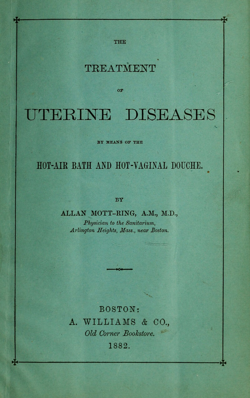 -* THE TREATMENT UTERINE DISEASES BY MEANS OF THE HOT-AIR BATH AND HOT-VAGINAL DOUCHE. BY ALLAN MOTT-RING, A.M., M.D., Physician to the Sanitarium, Arlington Heights, Mass., near Boston. BOSTON: A. WILLIAMS & CO., Old Corner Bookstore. 1882.