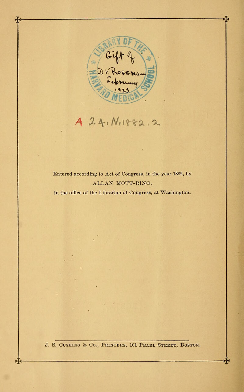 Hi ^ ^EBV$ ^ A 2>\*Nf\<f<k$L.'K Entered according to Act of Congress, in the year 1882, by ALLAN MOTT-RING, in the office of the Librarian of Congress, at Washington. J. S. Cushins & Co., Printers, 101 Pearl Street, Boston. -*T