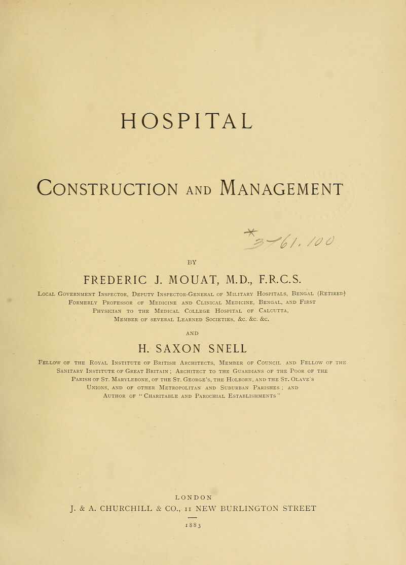 HOSPITAL Construction and Management BY FREDERIC J. MOUAT, M.D., F.R.C.S. Local Government Inspector, Deputy Inspector-General of Military Hospitals, Bengal (Retired) Formerly Professor of Medicine and Clinical Medicine, Bengal, and First Physician to the Medical College Hospital of Calcutta, Member of several Learned Societies, &c. &c. &c. AND H. SAXON SNELL Fellow of the Royal Institute of British Architects, Member of Council and Fellow of the Sanitary Institute of Great Britain ; Architect to the Guardians of the Poor of the Parish of St. Marylebone, of the St. George's, the Holborn, and the St. Olave's Unions, and of other Metropolitan and Suburban Parishes ; and Author of  Charitable and Parochial Establishments  LONDON J. & A. CHURCHILL & CO., n NEW BURLINGTON STREET 1883