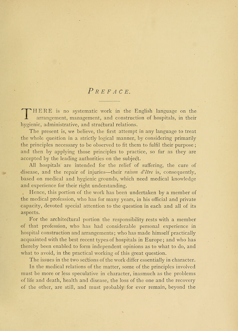 Preface. THERE is no systematic work in the English language on the arrangement, management, and construction of hospitals, in their hygienic, administrative, and structural relations. The present is, we believe, the first attempt in any language to treat the whole question in a strictly logical manner, by considering primarily the principles necessary to be observed to fit them to fulfil their purpose ; and then by applying those principles to practice, so far as they are accepted by the leading authorities on the subject. All hospitals are intended for the relief of suffering, the cure of disease, and the repair of injuries—their raison d'etre is, consequently, based on medical and hygienic grounds, which need medical knowledge and experience for their right understanding. Hence, this portion of the work has been undertaken by a member of the medical profession, who has for many years, in his official and private capacity, devoted special attention to the question in each and all of its aspects. For the architectural portion the responsibility rests with a member of that profession, who has had considerable personal experience in hospital construction and arrangements; who has made himself practically acquainted with the best recent types of hospitals in Europe; and who has thereby been enabled to form independent opinions as to what to do, and what to avoid, in the practical working of this great question. The issues in the two sections of the work differ essentially in character. In the medical relations of the matter, some of the principles involved must be more or less speculative in character, inasmuch as the problems of life and death, health and disease, the loss of the one and the recovery of the other, are still, and must probably for ever remain, beyond the