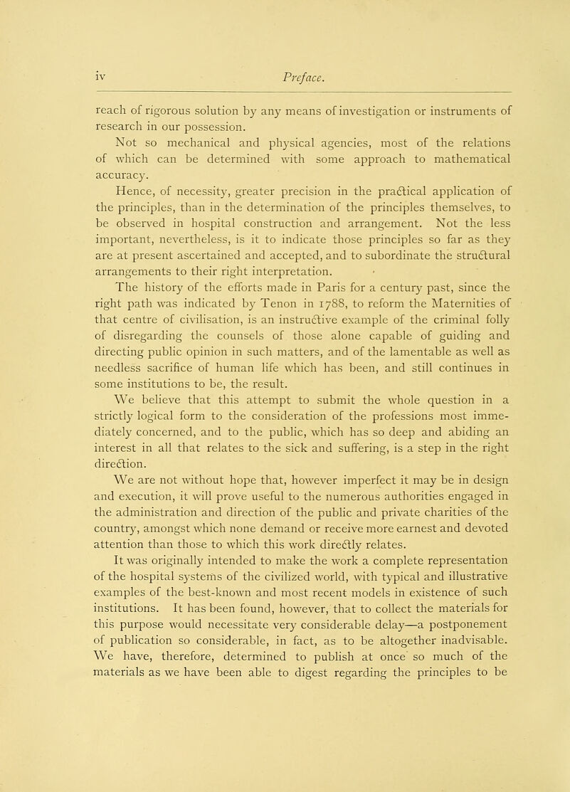 reach of rigorous solution by any means of investigation or instruments of research in our possession. Not so mechanical and physical agencies, most of the relations of which can be determined with some approach to mathematical accuracy. Hence, of necessity, greater precision in the practical application of the principles, than in the determination of the principles themselves, to be observed in hospital construction and arrangement. Not the less important, nevertheless, is it to indicate those principles so far as they are at present ascertained and accepted, and to subordinate the structural arrangements to their right interpretation. The history of the efforts made in Paris for a century past, since the right path was indicated by Tenon in 1788, to reform the Maternities of that centre of civilisation, is an instructive example of the criminal folly of disregarding the counsels of those alone capable of guiding and directing public opinion in such matters, and of the lamentable as well as needless sacrifice of human life which has been, and still continues in some institutions to be, the result. We believe that this attempt to submit the whole question in a strictly logical form to the consideration of the professions most imme- diately concerned, and to the public, which has so deep and abiding an interest in all that relates to the sick and suffering, is a step in the right direction. We are not without hope that, however imperfect it may be in design and execution, it will prove useful to the numerous authorities engaged in the administration and direction of the public and private charities of the country, amongst which none demand or receive more earnest and devoted attention than those to which this work directly relates. It was originally intended to make the work a complete representation of the hospital systems of the civilized world, with typical and illustrative examples of the best-known and most recent models in existence of such institutions. It has been found, however, that to collect the materials for this purpose would necessitate very considerable delay—a postponement of publication so considerable, in fact, as to be altogether inadvisable. We have, therefore, determined to publish at once so much of the materials as we have been able to digest regarding the principles to be