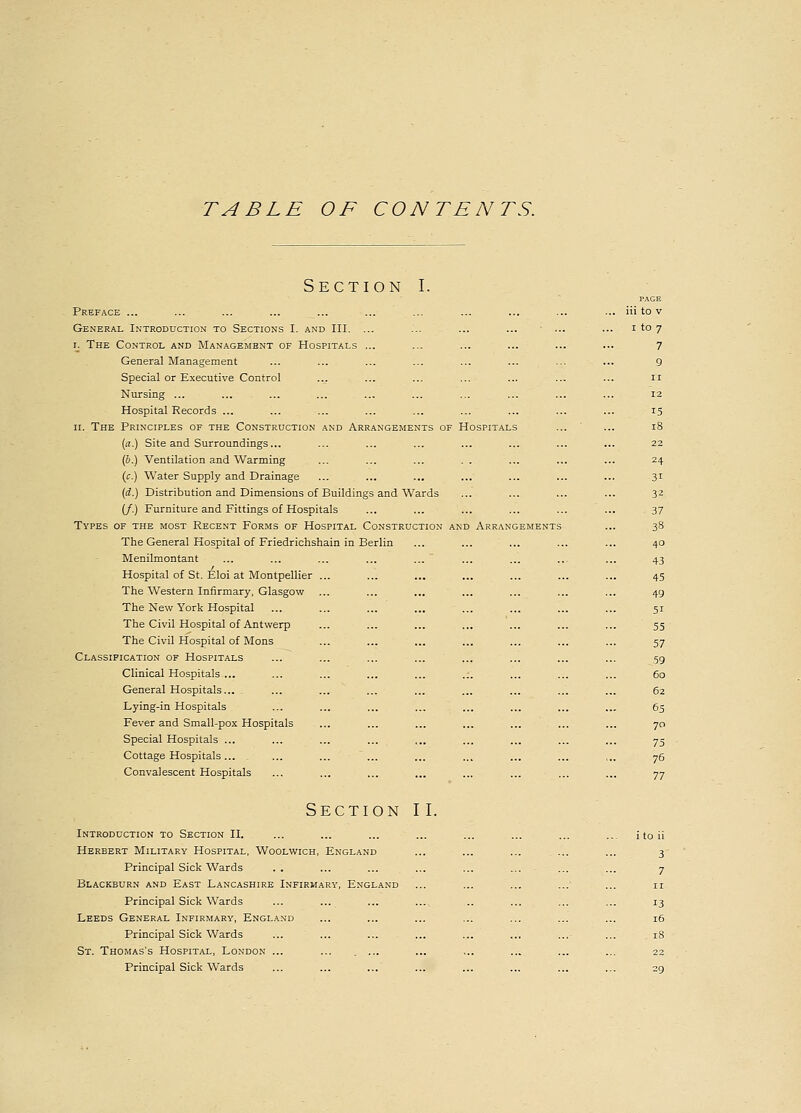 Section I. PAGE Preface ... ... ... ... ... ... ... ... ... ... ... Hi to v General Introduction to Sections I. and III. ... ... ... ... ... ... i to 7 r. The Control and Management of Hospitals ... ... ... ... ... ... 7 General Management ... ... ... ... ... ... ... ... 9 Special or Executive Control ... ... ... ... ... ... ... 11 Nursing ... ... ... ... ... ... ... ... ... ... 12 Hospital Records ... ... ... ... ... ... ... ... ... 15 11. The Principles of the Construction and Arrangements of Hospitals ... ... 18 (a.) Site and Surroundings... ... ... ... ... ... ... ... 22 (6.) Ventilation and Warming ... ... ... . . ... ... ... 24 (c.) Water Supply and Drainage ... ... ... ... ... ... ... 31 (d.) Distribution and Dimensions of Buildings and Wards ... ... ... ... 32 (/.) Furniture and Fittings of Hospitals ... ... ... ... ... ... 37 Types of the most Recent Forms of Hospital Construction and Arrangements ... 38 The General Hospital of Friedrichshain in Berlin ... ... ... ... ... 40 Menilmontant ... ... ... ... ... ... ... ... ... 43 Hospital of St. Eloi at Montpellier ... ... ... ... ... ... ... 45 The Western Infirmary, Glasgow ... ... ... ... ... ... ... 49 The New York Hospital ... ... ... ... ... ... ... ... 51 The Civil Hospital of Antwerp ... ... ... ... ... ... ... 55 The Civil Hospital of Mons ... ... ... ... ... ... ... 57 Classification of Hospitals ... ... ... ... ... ... ... ... 59 Clinical Hospitals... ... ... ... ... .:. ... ... ... 60 General Hospitals... . ... ... ... ... ... ... ... ... 62 Lying-in Hospitals ... ... ... ... ... ... ... ... 65 Fever and Small-pox Hospitals ... ... ... ... ... ... ... 70 Special Hospitals ... ... ... ... ... ... ... ... ... 75 Cottage Hospitals... . ... ... ... ... ... ... ... ,.. 76 Convalescent Hospitals ... ... ... ... ... ... ... ... 77 Section II. Introduction to Section II. ... ... ... ... ... ... ... ... itoii Herbert Military Hospital, Woolwich, England ... ... ... ... ... 3 Principal Sick Wards . . ... ... ... ... ... ... ... 7 Blackburn and East Lancashire Infirmary, England ... ... ... ... ... n Principal Sick Wards ... ... ... ... .. ... ... ... 13 Leeds General Infirmary, England ... ... ... ... ... ... ... 16 Principal Sick Wards ... ... ... ... ... ... ... ... 18 St. Thomas's Hospital, London ... ... ... ... ... ... ... ... 22