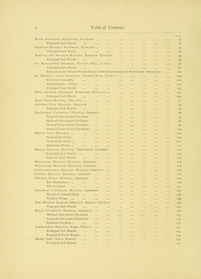 PAGE Royal Infirmary, Edinburgh, Scotland ... ... ... ... ... ... ... 33 Principal Sick Wards ... ... ... ... ... ... ... ... 37 Glasgow Western Infirmary, Scotland ... ... ... ... ... ... ... 42 Principal Sick Wards ... ... ... ... .. ... ... ... 46 Norfolk and Norwich Hospital, Norwich, England ... . ... ... ... 49 Principal Sick Wards ... ... ... ... ... ... ... ... 55 St. Marylebone Infirmary, Notting Hill, London ... .,, ... ... ... 58 Principal Sick Wards ... ... ... ... ... ... ... ... 61 Extracts from Official Documents as to the Construction of Workhouse Infirmaries ... 68 St. George's Union Infirmary, Fulham Road, London ... ... ... ... ... 220 Pavilions Generally ... ... ... ... ... ... ... ... 221 Administrative Offices ... ... ... ... ... ... ... ... 222 Principal Sick Wards ... ... ... ... ... ... ... ... 223 Hull General Infirmary, Yorkshire, England ... ... ... ... ... ... 256 Principal Sick Wards ... ... ... ... ... ... ... ... 2G0 Mons Civil Hospital, Belgium ... ... ... ... ... ... ... ... 77 Antwerp Civil Hospital, Belgium ... ... ... ... ... ... ... 79 Principal Sick Wards ... ... ... ... ... ... ... ... 84 Heidelberg University Hospital, Germany ... ... ... ... ... ... 88 Surgical One-storied Pavilions ... ... ... ... ... ... ... 94 Medical One-storied Pavilions ... ... ... ... ... ... ... 98 Medical Four-storied Pavilions ... ... ... ... ... ... ... 98 Surgical Four-storied Pavilions ... ... ... ... ... ... ... 99 Berlin Civil Hospital ... ... ... ... ... ... ... ... ... 100 Surgical Pavilions ... ... ... ... ... ... ... ... 104 Medical Pavilions... ... ... ... ... ... ... ... ... in Infectious Wards ... ... ... ... ... ... ... ... ... 112 Berlin Military Hospital, Templehof, Germany ... ... ... ... ... 115 Principal Sick Wards ... ... ... ... ... ... ... ,.. 120 Isolation Sick Wards ... ... ... ... ... ... ... ... 124 konigsbfrg military hospital, germany ... ... ... ... ... ... i25 Dusseldorf Military Hospital, Germany ... ... ... ... ... ... 126 Ehrenbreitstein Military Hospital Germany ... ... ... ... ... ... 127 Custrin Military Hospital, Germany ... ... ... ... ... ... ... 128 Dresden Public Hospital, Germany ... ... ... ... ... ... ... 129 The Mutterhaus ... ... ... ... ... ... ... ... ... 130 The Pavilions ... ... ... ... ... ... ... ... ... 132 Strasburg University Hospital, Germany ... ... ... ... .., ... 137 Wards of Central Block ... ... ... ... ... ... ... ... 138 Pavilion Wings ... ... ... ... ... ... ... ... ... 139 The Moabite Barrack Hospital, Berlin, Germany ... ... ... ... ... 205 Principal Sick Wards ... ... ... ... ... ... ... ... 207 Halle University Hospital, Germany ... ... ... ... ... ... ... 210 Medical One-storied Pavilions ... ... ... ... ... ... ... 215 Surgical One-storied Pavilions ... ... ... ... ... ... ... 217 Isolation Pavilion... ... ... ... ... ... ... ... ... 218 Lariboisiere Hospital, Paris, France ... ... ... ... ... ... ... 141 Principal Sick Wards ... ... ... ... ... ... ... ... 144 Puerperal Fever Wards ... ... ... ... ... ... ... ... 149 Hotel Dieu, Paris, France ... ... ... ... ... ... ... ... 151 Principal Sick Wards ... ... ... ... ... ... ... ... 165