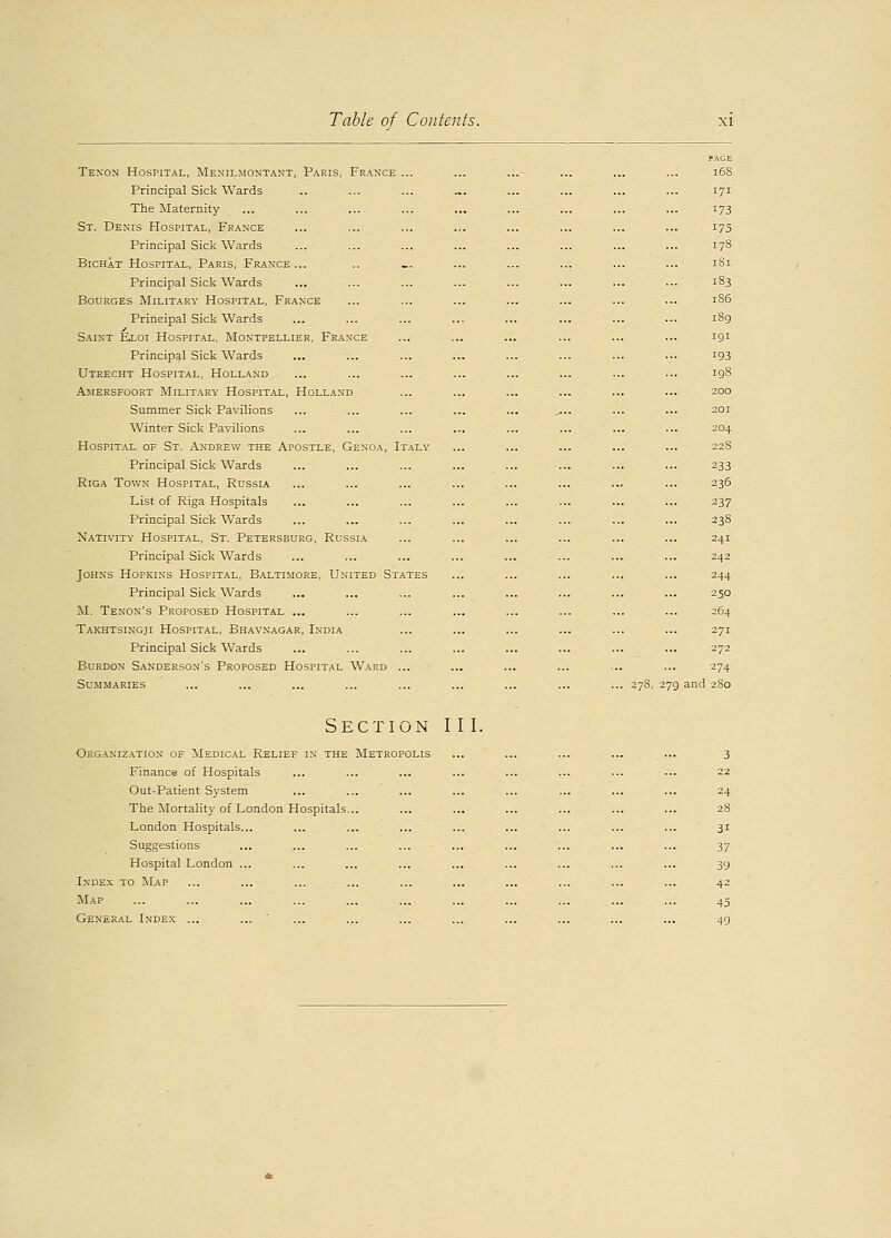 PAGE Tenon Hospital, Menilmontant, Paris, France ... ... ...- ... ... ... 168 Principal Sick Wards .. ... ... ... ... ... ... ... 171 The Maternity ... ... ... ... ... ... ... ... ... 173 St. Denis Hospital, France ... ... ... ... ... ... ... ... 175 Principal Sick Wards ... ... ... ... ... ... ... ... 178 Bichat Hospital, Paris, France... .. ... ... ... ... ... ... 181 Principal Sick Wards ... ... ... ... ... ... ... ... 183 Bourges Military Hospital, France ... ... ... ... ... ... ... 186 Principal Sick Wards ... ... ... ... ... ... ... ... 189 Saint Ea.01 Hospital, Montpellier, France ... ... ... ... ... ... 191 Principal Sick Wards ... ... ... ... ... ... ... ... 193 Utrecht Hospital, Holland ... ... ... ... ... ... ... ... 198 Amersfoort Military Hospital, Holland ... ... ... ... ... ... 200 Summer Sick Pavilions ... ... ... ... ... .... ... ... 201 Winter Sick Pavilions ... ... ... ... ... ... ... ... 204 Hospital of St. Andrew the Apostle, Genoa, Italy ... ... ... ... ... 22S Principal Sick Wards ... ... ... ... ... ... ... ... 233 Riga Town Hospital, Russia ... ... ... ... ... ... ... ... 236 List of Riga Hospitals ... ... ... ... ... ... ... ... 237 Principal Sick Wards ... ... ... ... ... ... ... ... 238 Nativity Hospital, St. Petersburg, Russia ... ... ... ... ... ... 241 Principal Sick Wards ... ... ... ... ... - ... ... ... 242 Johns Hopkins Hospital, Baltimore, United States ... ... ... ... ... 244 Principal Sick Wards ... ... ... ... ... ... ... ... 250 M. Tenon's Proposed Hospital ... ... ... ... ... ... ... ... 264 Takhtsingji Hospital, Bhavnagar, India ... ... ... ... ... ... 271 Principal Sick Wards ... ... ... ... ... ... ... ... 272 Burdon Sanderson's Proposed Hospital Ward ... ... ... ... ... ... 274 Summaries ... ... ... ... ... ... ... ... ... 278, 279 and 280 Section III. Organization of Medical Relief in the Metropolis ... ... ... ... ... 3 Finance of Hospitals ... ... ... ... ... ... ... ... 22 Out-Patient System ... ... ... ... ... ... ... ... 24 The Mortality of London Hospitals... ... ... ... ... ... ... 28 London Hospitals... ... ... ... ... ... ... ... ... 31 Suggestions ... ... ... ... ... ... ... ... ... 37 Hospital London ... ... ... ... ... ... ... ... ... 39 Index to Map ... ... ... ... ... ... ... ... ... ... 42 Map ... ... ... ... ... ... ... ... ... ... ... 45 General Index ... ... ... ... ... ... ... ... ... ... 49