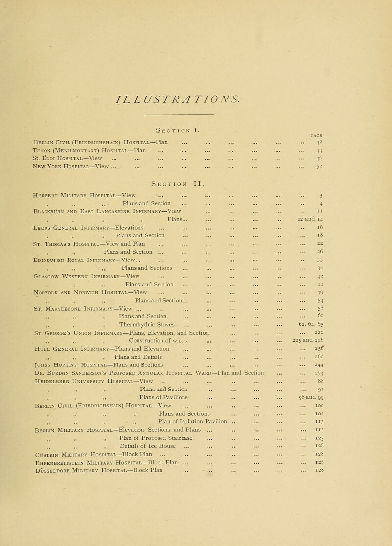 ILLUSTRA TIONS. Section I. Berlin Civil (Friedrichshain) Hospital—Plan Tenon (Menilmontant) Hospital—Plan St. Eloi Hospital—View New York Hospital—View ... PAGE 42 44 46 52 Section II. Herbert Military Hospital—View ,, Plans and Section Blackburn and East Lancashire Infirmary—View ,, ,, ,, ,, Plans... Leeds General Infirmary—Elevations Plans and Section St. Thomas's Hospital—View and Plan ,, Plans and Section ... Edinburgh Royal Infirmary—View... Plans and Sections Glasgow Western Infirmary—View ,, ,, Plans and Section Norfolk and Norwich Hospital—View ,, ,, Plans and Section... St. Marylebone Infirmary—View ... Plans and Section ,, ,, Thermhydric Stoves St. George's Union Infirmary—Plans, Elevation, and Section ,, ,, Construction of w.c.'s Hull General Infirmary—Plans and Elevation Plans and Details ... ... ..: Johns Hopkins' Hospital—Plans and Sections Dr. Burdon Sanderson's Proposed Annular Hospital Ward—Plan and Section Heidelberg University Hospital—View ... ,, ,, Plans and Section ,, ,, ,, Plans of Pavilions Berlin Civil (Friedrichshain) Hospital—View ,, ,, ,, ,, Plans and Sections ,, ,, ,, Plan of Isolation Pavilion ... Berlin Military Hospital—Elevation, Sections, and Plans ... ,, ,, ,, Plan of Proposed Staircase ,, ,, ,, Details of Ice House Custrin Military Hospital—Block Plan Ehrenbreitstein Military Hospital—Block Plan ... Dusseldorf Military Hospital—Block Plan 3 4 11 12 and 14 16 18 22 26 33 34 42 44 49 54 ... 58 60 62, 64, 65 220 225 and 226 256* 260 244 274 ... ' 88 92 98 and 99 100 102 113 ... 115 ... 123 128 128 12S ... 128