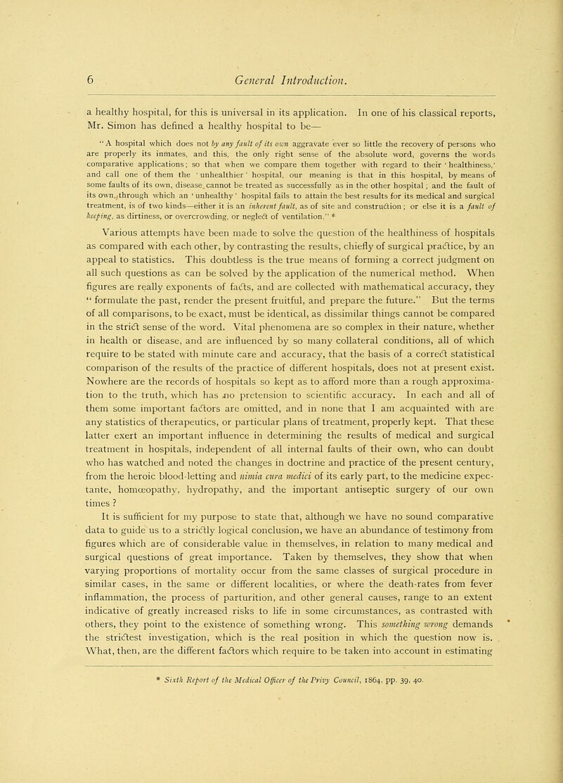 a healthy hospital, for this is universal in its application. In one of his classical reports, Mr. Simon has defined a healthy hospital to be— A hospital which does not by any fault ofits own aggravate ever so little the recovery of persons who are properly its inmates, and this, the only right sense of the absolute word, governs the words comparative applications; so that when we compare them together with regard to their ' healthiness,' and call one of them the ' unhealthier' hospital, our meaning is that in this hospital, by means of some faults of its own, disease, cannot be treated as successfully as in the other hospital ; and the fault of its own,, through which an ' unhealthy ' hospital fails to attain the best results for its medical and surgical treatment, is of two kinds—either it is an inherent fault, as of site and construction; or else it is a fault of beeping, as dirtiness, or overcrowding, or neglect of ventilation. * Various attempts have been made to solve the question of the healthiness of hospitals as compared with each other, by contrasting the results, chiefly of surgical practice, by an appeal to statistics. This doubtless is the true means of forming a correct judgment on all such questions as can be solved by the application of the numerical method. When figures are really exponents of facts, and are collected with mathematical accuracy, they  formulate the past, render the present fruitful, and prepare the future. But the terms of all comparisons, to be exact, must be identical, as dissimilar things cannot be compared in the strict; sense of the word. Vital phenomena are so complex in their nature, whether in health or disease, and are influenced by so many collateral conditions, all of which require to be stated with minute care and accuracy, that the basis of a correct statistical comparison of the results of the practice of different hospitals, does not at present exist. Nowhere are the records of hospitals so kept as to afford more than a rough approxima- tion to the truth, which has no pretension to scientific accuracy. In each and all of them some important factors are omitted, and in none that I am acquainted with are any statistics of therapeutics, or particular plans of treatment, properly kept. That these latter exert an important influence in determining the results of medical and surgical treatment in hospitals, independent of all internal faults of their own, who can doubt who has watched and noted the changes in doctrine and practice of the present century, from the heroic blood-letting and nimia cum medici of its early part, to the medicine expec- tante, homoeopath)', hydropathy, and the important antiseptic surgery of our own times ? It is sufficient for my purpose to state that, although we have no sound comparative data to guide us to a strictly logical conclusion, we have an abundance of testimony from figures which are of considerable value in themselves, in relation to many medical and surgical questions of great importance. Taken by themselves, they show that when varying proportions of mortality occur from the same classes of surgical procedure in similar cases, in the same or different localities, or where the death-rates from fever inflammation, the process of parturition, and other general causes, range to an extent indicative of greatly increased risks to life in some circumstances, as contrasted with others, they point to the existence of something wrong. This something wyong demands the strictest investigation, which is the real position in which the question now is. What, then, are the different factors which require to be taken into account in estimating * Sixth Report of the Medical Officer of the Privy Council, 1864, pp. 39, 40.