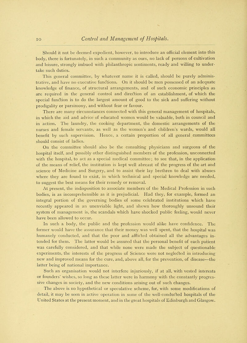 Should it not be deemed expedient, however, to introduce an official element into this body, there is fortunately, in such a community as ours, no lack of persons of cultivation and leisure, strongly imbued with philanthropic sentiments, ready and willing to under- take such duties. This general committee, by whatever name it is called, should be purely adminis- trative, and have no executive functions. On it should be men possessed of an adequate knowledge of finance, of structural arrangements, and of such economic principles as are required in the general control and direction of an establishment, of which the special function is to do the largest amount of good to the sick and suffering without prodigality or parsimony, and without fear or favour. There are many circumstances connected with this general management of hospitals, in which the aid and advice of educated women would be valuable, both in council and in action. The laundry, the cooking department, the domestic arrangements of the nurses and female servants, as well as the women's and children's wards, would all benefit by such supervision. Hence, a certain proportion of all general committees should consist of ladies. On the committee should also be the consulting physicians and surgeons of the hospital itself, and possibly other distinguished members of the profession, unconnected with the hospital, to act as a special medical committee; to see that, in the application of the means of relief, the institution is kept well abreast of the progress of the art and science of Medicine and Surgery, and to assist their lay brethren to deal with abuses where they are found to exist, in which technical and special knowledge are needed, to suggest the best means for their remedy or removal. At present, the indisposition to associate members of the Medical Profession in such bodies, is as incomprehensible as it is prejudicial. Had they; for example, formed an integral portion of the governing bodies of some celebrated institutions which have recently appeared in an unenviable light, and shewn how thoroughly unsound their system of management is, the scandals which have shocked public feeling, would never have been allowed to occur. In such a body, the public and the profession would alike have confidence. The former would have the assurance that their money was well spent, that the hospital was humanely conducted, and that the poor and afflicted obtained all the advantages in- tended for them. The latter would be assured that the personal benefit of each patient was carefully considered, and that while none were made the subject of questionable experiments, the interests of the progress of Science were not neglected in introducing new and improved means for the cure, and, above all, for the prevention, of disease—the latter being of national importance. Such an organisation would not interfere injuriously, if at all, with vested interests or founders' wishes, so long as these latter were in harmony with the constantly progres- sive changes in society, and the new conditions arising out of such changes. The above is no hypothetical or speculative scheme, for, with some modifications of detail, it may be seen in active operation in some of the well-conducted hospitals of the United States at the present moment, and in the great hospitals of Edinburgh and Glasgow.