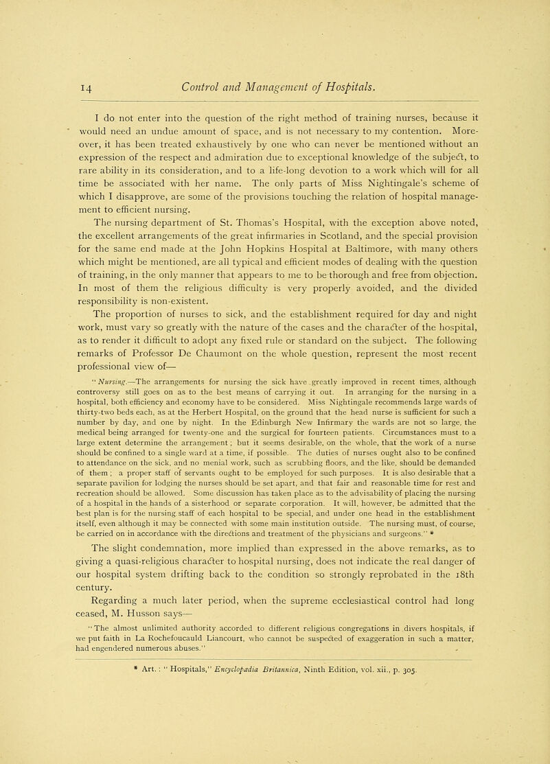 I do not enter into the question of the right method of training nurses, because it would need an undue amount of space, and is not necessary to my contention. More- over, it has been treated exhaustively by one who can never be mentioned without an expression of the respect and admiration due to exceptional knowledge of the subject, to rare ability in its consideration, and to a life-long devotion to a work which will for all time be associated with her name. The only parts of Miss Nightingale's scheme of which I disapprove, are some of the provisions touching the relation of hospital manage- ment to efficient nursing. The nursing department of St. Thomas's Hospital, with the exception above noted, the excellent arrangements of the great infirmaries in Scotland, and the special provision for the same end made at the John Hopkins Hospital at Baltimore, with many others which might be mentioned, are all typical and efficient modes of dealing with the question of training, in the only manner that appears to me to be thorough and free from objection. In most of them the religious difficulty is very properly avoided, and the divided responsibility is non-existent. The proportion of nurses to sick, and the establishment required for day and night work, must vary so greatly with the nature of the cases and the character of the hospital, as to render it difficult to adopt any fixed rule or standard on the subject. The following remarks of Professor De Chaumont on the whole question, represent the most recent rjrofessional view of— Nursing.—The arrangements for nursing the sick have greatly improved in recent times, although controversy still goes on as to the best means of carrying it out. In arranging for the nursing in a hospital, both efficiency and economy have to be considered. Miss Nightingale recommends large wards of thirty-two beds each, as at the Herbert Hospital, on the ground that the head nurse is sufficient for such a number by day, and one by night. In the Edinburgh New Infirmary the wards are not so large, the medical being arranged for twenty-one and the surgical for fourteen patients. Circumstances must to a large extent determine the arrangement; but it seems desirable, on the whole, that the work of a nurse should be confined to a single ward at a time, if possible. The duties of nurses ought also to be confined to attendance on the sick, and no menial work, such as scrubbing floors, and the like, should be demanded of them ; a proper staff of servants ought to be employed for such purposes. It is also desirable that a separate pavilion for lodging the nurses should be set apart, and that fair and reasonable time for rest and recreation should be allowed. Some discussion has taken place as to the advisability of placing the nursing of a hospital in the hands of a sisterhood or separate corporation. It will, however, be admitted that the best plan is for the nursing, staff of each hospital to be special, and under one head in the establishment itself, even although it may be connected with some main institution outside. The nursing must, of course, be carried on in accordance with the directions and treatment of the physicians and surgeons. * The slight condemnation, more implied than expressed in the above remarks, as to giving a quasi-religious character to hospital nursing, does not indicate the real danger of our hospital system drifting back to the condition so strongly reprobated in the 18th century. Regarding a much later period, when the supreme ecclesiastical control had long ceased, M. Husson says— The almost unlimited authority accorded to different religious congregations in divers hospitals, if we put faith in La Rochefoucauld Liancourt, who cannot be suspected of exaggeration in such a matter, had engendered numerous abuses. * Art. :  Hospitals, Encyclopedia Britannica, Ninth Edition, vol. xii., p. 305.