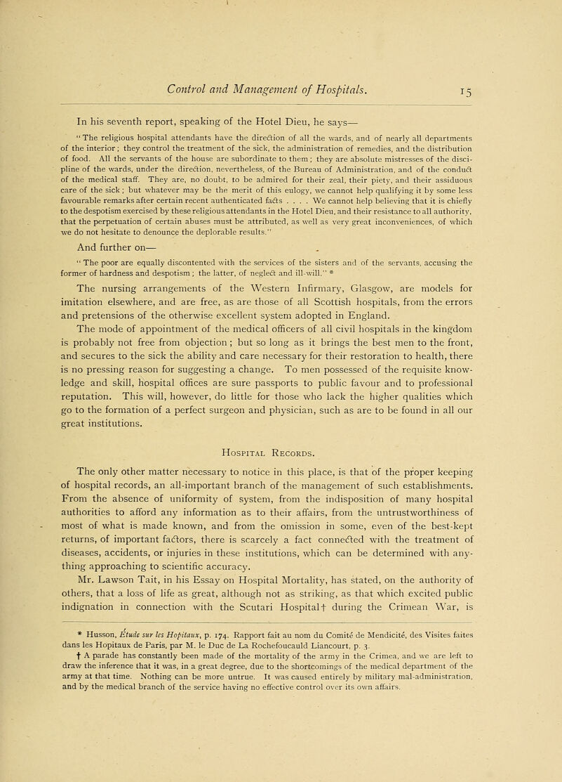 In his seventh report, speaking of the Hotel Dieu, he says— The religious hospital attendants have the direction of all the wards, and of nearly all departments of the interior; they control the treatment of the sick, the administration of remedies, and the distribution of food. All the servants of the house are subordinate to them; they are absolute mistresses of the disci- pline of the wards, under the direction, nevertheless, of the Bureau of Administration, and of the conduct of the medical staff. They are, no doubt, to be admired for their zeal, their piety, and their assiduous care of the sick; but whatever may be the merit of this eulogy, we cannot help qualifying it by some less favourable remarks after certain recent authenticated fadts .... We cannot help believing that it is chiefly to the despotism exercised by these religious attendants in the Hotel Dieu, and their resistance to all authority, that the perpetuation of certain abuses must be attributed, as well as very great inconveniences, of which we do not hesitate to denounce the deplorable results. And further on—  The poor are equally discontented with the services of the sisters and of the servants, accusing the former of hardness and despotism ; the latter, of negleft and ill-will. * The nursing arrangements of the Western Infirmary, Glasgow, are models for imitation elsewhere, and are free, as are those of all Scottish hospitals, from the errors and pretensions of the otherwise excellent system adopted in England. The mode of appointment of the medical officers of all civil hospitals in the kingdom is probably not free from objection ; but so long as it brings the best men to the front, and secures to the sick the ability and care necessary for their restoration to health, there is no pressing reason for suggesting a change. To men possessed of the requisite know- ledge and skill, hospital offices are sure passports to public favour and to professional reputation. This will, however, do little for those who lack the higher qualities which go to the formation of a perfect surgeon and physician, such as are to be found in all our great institutions. Hospital Records. The only other matter necessary to notice in this place, is that of the proper keeping of hospital records, an all-important branch of the management of such establishments. From the absence of uniformity of system, from the indisposition of many hospital authorities to afford any information as to their affairs, from the untrustworthiness of most of what is made known, and from the omission in some, even of the best-kept returns, of important factors, there is scarcely a fact connected with the treatment of diseases, accidents, or injuries in these institutions, which can be determined with any- thing approaching to scientific accuracy. Mr. Lawson Tait, in his Essay on Hospital Mortality, has stated, on the authority of others, that a loss of life as great, although not as striking, as that which excited public indignation in connection with the Scutari Hospital f during the Crimean War, is * Husson, Etude sur Us Hopitaux, p. 174. Rapport fait au nom du Comite de Mendicite, des Visites faites dans les Hopitaux de Paris, par M. le Due de La Rochefoucauld Liancourt, p. 3. f A parade has constantly been made of the mortality of the army in the Crimea, and we are left to draw the inference that it was, in a great degree, due to the shortcomings of the medical department of the army at that time. Nothing can be more untrue. It was caused entirely by military mal-administration, and by the medical branch of the service having no effective control over its own affairs.