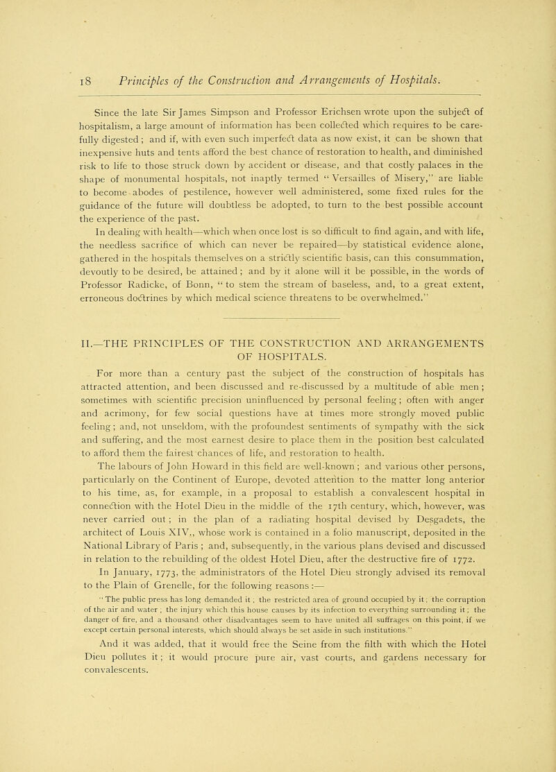 Since the late Sir James Simpson and Professor Erichsen wrote upon the subject of hospitalism, a large amount of information has been collected which requires to be care- fully digested ; and if, with even such imperfect data as now exist, it can be shown that inexpensive huts and tents afford the best chance of restoration to health, and diminished risk to life to those struck down by accident or disease, and that costly palaces in the shape of monumental hospitals, not inaptly termed  Versailles of Misery, are liable to become abodes of pestilence, however well administered, some fixed rules for the guidance of the future will doubtless be adopted, to turn to the best possible account the experience of the past. In dealing with health—which when once lost is so difficult to find again, and with life, the needless sacrifice of which can never be repaired—by statistical evidence alone, gathered in the hospitals themselves on a strictly scientific basis, can this consummation, devoutly to be desired, be attained ; and by it alone will it be possible, in the words of Professor Radicke, of Bonn,  to stem the stream of baseless, and, to a great extent, erroneous doctrines by which medical science threatens to be overwhelmed. II.—THE PRINCIPLES OF THE CONSTRUCTION AND ARRANGEMENTS OF HOSPITALS. For more than a century past the subject of the construction of hospitals has attracted attention, and been discussed and re-discussed by a multitude of able men ; sometimes with scientific precision uninfluenced by personal feeling; often with anger and acrimony, for few social questions have at times more strongly moved public feeling; and, not unseldom, with the profoundest sentiments of sympathy with the sick and suffering, and the most earnest desire to place them in the position best calculated to afford them the fairest chances of life, and restoration to health. The labours of John Howard in this field are well-known ; and various other persons, particularly on the Continent of Europe, devoted attention to the matter long anterior to his time, as, for example, in a proposal to establish a convalescent hospital in connection with the Hotel Dieu in the middle of the 17th century, which, however, was never carried out ; in the plan of a radiating hospital devised by Desgadets, the architect of Louis XIV., whose work is contained in a folio manuscript, deposited in the National Library of Paris ; and, subsequently, in the various plans devised and discussed in relation to the rebuilding of the oldest Hotel Dieu, after the destructive fire of 1772. In January, 1773, *ne administrators of the Hotel Dieu strongly advised its removal to the Plain of Grenelle, for the following reasons :—  The public press has long demanded it; the restricted area of ground occupied by it; the corruption of the air and water ; the injury which this house causes by its infection to everything surrounding it; the danger of fire, and a thousand other disadvantages seem to have united all suffrages on this point, if we except certain personal interests, which should always be set aside in such institutions. And it was added, that it would free the Seine from the filth with which the Hotel Dieu pollutes it; it would procure pure air, vast courts, and gardens necessary for convalescents.