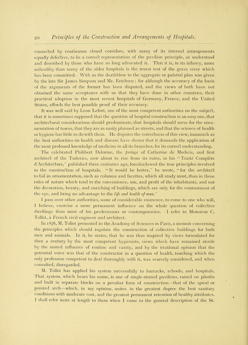 connected by continuous closed corridors, with many of its internal arrangements equally defective, to be a correct representation of the pavilion principle, as understood and described by those who have so long advocated it. That it is, in its infancy, more unhealthy than many of the older hospitals is the truest test of the grave error which has been committed. With us the deathblow to the aggregate or palatial plan was given by the late Sir James Simpson and Mr. Erichsen ; for although the accuracy of the basis of the arguments of the former has been disputed, and the views of both have not obtained the same acceptance with us that they have done in other countries, their practical adoption in the most recent hospitals of Germany, France, and the United States, affords the best possible proof of their accuracy. It was well said by Leon Lefort, one of the most competent authorities on the subject, that it is sometimes supposed that the question of hospital construction is an easy one, that architectural considerations should predominate, that hospitals should serve for the orna- mentation of towns, that they are as easily planned as streets, and that the science of health or hygiene has little to do with them. He disputes the correctness of this view, inasmuch as the best authorities on health and disease have shown that it demands the application of the most profound knowledge of medicine in all its branches, for its correct understanding. The celebrated Philibert Delorme, the protege of Catherine de Medicis, and first architect of the Tuileries, now about to rise from its ruins, in his  Traite Complete d'Architecture, published three centuries ago, foreshadowed the true principles involved in the construction of hospitals. It would be better, he wrote, for the architect to fail in ornamentation, such as columns and facettes, which all study most, than in those rules of nature which tend to the convenience, use, and profit of the inhabitants, and not the decoration, beauty, and enriching of buildings, which are only for the contentment of the eye, and bring no advantage to the life and health of man. I pass over other authorities, some of considerable eminence, to come to one who will, I believe, exercise a more permanent influence on the whole question of collective dwellings than most of his predecessors or contemporaries. I refer to Monsieur C. Toilet, a French civil engineer and architect. In 1876, M. Toilet presented to the Academy of Sciences in Paris, a memoir concerning the principles which should regulate the construction of collective buildings for both men and animals. In it, he states, that he was thus inspired by views formulated for then a century by the most competent hygienists, views which have remained sterile by the united influence of routine and vanity, and by the irrational opinion that the potential voice was that of the constructor in a question of health, touching which the only profession competent to deal thoroughly with it, was scarcely considered, and when consulted, disregarded. M. Toilet has applied his system successfully to barracks, schools, and hospitals. That system, which bears his name, is one of single-storied pavilions, raised on plinths and built in separate blocks on a peculiar form of construction—that of the spiral or pointed arch—which, in my opinion, unites in the greatest degree the best sanitary conditions with moderate cost, and the greatest permanent retention of healthy attributes. I shall refer more at length to them when I come to the general description of the St.